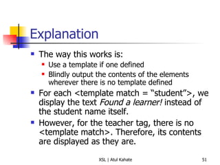 Explanation The way this works is: Use a template if one defined Blindly output the contents of the elements wherever there is no template defined For each <template match = “student”>, we display the text  Found a learner!  instead of the student name itself. However, for the teacher tag, there is no <template match>. Therefore, its contents are displayed as they are. 