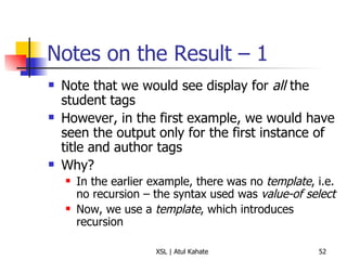 Notes on the Result – 1 Note that we would see display for  all  the student tags However, in the first example, we would have seen the output only for the first instance of title and author tags Why? In the earlier example, there was no  template , i.e. no recursion – the syntax used was  value-of select Now, we use a  template , which introduces recursion 