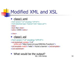 Modified XML and XSL class1.xml <?xml version="1.0" encoding="UTF-8"?>   <?xml-stylesheet type="text/xsl" href="class1.xsl"?>   < class >   < dept > Bye </ dept > < salary > 10000 </ salary > </ class >   class1.xsl <?xml version="1.0" encoding="UTF-8"?> < xsl:stylesheet  version =" 1.0 "  xmlns:xsl =" http://www.w3.org/1999/XSL/Transform "> < xsl:template  match =" hello ">  Found a learner!  </ xsl:template > </ xsl:stylesheet > What would be the output? 