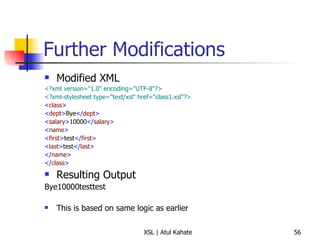 Further Modifications Modified XML <?xml version="1.0" encoding="UTF-8"?>   <?xml-stylesheet type="text/xsl" href="class1.xsl"?>   < class >   < dept > Bye </ dept > < salary > 10000 </ salary > < name > < first > test </ first > < last > test </ last > </ name > </ class > Resulting Output Bye10000testtest This is based on same logic as earlier 