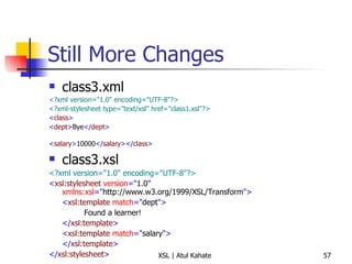 Still More Changes class3.xml <?xml version="1.0" encoding="UTF-8"?>   <?xml-stylesheet type="text/xsl" href="class1.xsl"?>   < class >   < dept > Bye </ dept > < salary > 10000 </ salary ></ class >   class3.xsl <?xml version="1.0" encoding="UTF-8"?> < xsl:stylesheet  version =" 1.0 "  xmlns:xsl =" http://www.w3.org/1999/XSL/Transform "> < xsl:template  match =" dept "> Found a learner! </ xsl:template > < xsl:template  match =" salary "> </ xsl:template > </ xsl:stylesheet > 