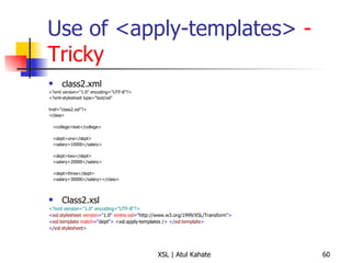 Use of <apply-templates>  - Tricky class2.xml <?xml version="1.0" encoding="UTF-8"?> <?xml-stylesheet type="text/xsl"  href="class2.xsl"?>  <class>  <college>test</college> <dept>one</dept> <salary>10000</salary> <dept>two</dept> <salary>20000</salary> <dept>three</dept> <salary>30000</salary></class>  Class2.xsl <?xml version="1.0" encoding="UTF-8"?> < xsl:stylesheet  version =" 1.0 "  xmlns:xsl =" http://www.w3.org/1999/XSL/Transform "> < xsl:template  match =“ dept ">   <xsl:apply-templates />   </ xsl:template > </ xsl:stylesheet > 