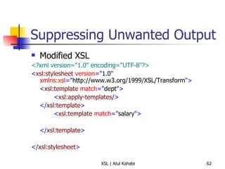 Suppressing Unwanted Output Modified XSL <?xml version="1.0" encoding="UTF-8"?> < xsl:stylesheet  version =" 1.0 "  xmlns:xsl =" http://www.w3.org/1999/XSL/Transform "> < xsl:template  match =" dept "> < xsl:apply-templates /> </ xsl:template > < xsl:template  match =" salary "> </ xsl:template > </ xsl:stylesheet > 