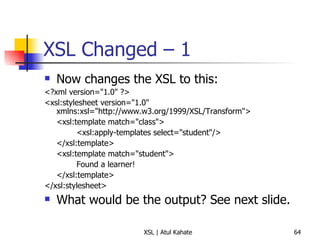 XSL Changed – 1 Now changes the XSL to this: <?xml version="1.0" ?>  <xsl:stylesheet version="1.0" xmlns:xsl="http://www.w3.org/1999/XSL/Transform"> <xsl:template match="class">  <xsl:apply-templates select="student"/>  </xsl:template>  <xsl:template match="student">  Found a learner!  </xsl:template>  </xsl:stylesheet>  What would be the output? See next slide. 