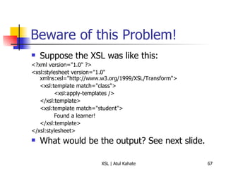 Beware of this Problem! Suppose the XSL was like this: <?xml version="1.0" ?>  <xsl:stylesheet version="1.0" xmlns:xsl="http://www.w3.org/1999/XSL/Transform"> <xsl:template match="class">  <xsl:apply-templates />  </xsl:template>  <xsl:template match="student">  Found a learner!  </xsl:template>  </xsl:stylesheet>  What would be the output? See next slide. 