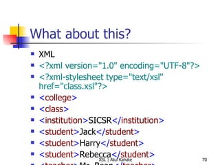What about this? XML <?xml version="1.0" encoding="UTF-8"?>   <?xml-stylesheet type="text/xsl" href="class.xsl"?>   < college > < class >   < institution > SICSR </ institution > < student > Jack </ student >   < student > Harry </ student >   < student > Rebecca </ student >   < teacher > Mr. Bean </ teacher >   </ class >   </ college > XSL <?xml version="1.0" ?>   < xsl:stylesheet  version =" 1.0 "  xmlns:xsl =" http://www.w3.org/1999/XSL/Transform ">   < xsl:template  match =" class ">   < xsl:apply-templates />   </ xsl:template >   < xsl:template  match =" student ">   Found a learner!  </ xsl:template >   </ xsl:stylesheet >   
