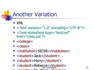 Another Variation XML <?xml version="1.0" encoding="UTF-8"?>   <?xml-stylesheet type="text/xsl" href="class.xsl"?>   < college > < class >   < institution > SICSR </ institution > < student > Jack </ student >   < student > Harry </ student >   < student > Rebecca </ student >   < teacher > Mr. Bean </ teacher >   </ class >   </ college > XSL <?xml version="1.0" ?>   < xsl:stylesheet  version =" 1.0 "  xmlns:xsl =" http://www.w3.org/1999/XSL/Transform ">   < xsl:template  match =" class ">   < xsl:apply-templates  select =" student "/>   </ xsl:template >   < xsl:template  match =" student ">   Found a learner!  </ xsl:template >   </ xsl:stylesheet >   Output Found a learner! Found a learner! Found a learner!  
