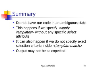 Summary Do not leave our code in an ambiguous state This happens if we specify  <apply-templates>  without any specific  select  attribute It can also happen if we do not specify exact selection criteria inside  <template match> Output may not be as expected! 