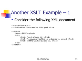 Another XSLT Example – 1  Consider the following XML document <?xml version="1.0"?> <?xml-stylesheet type="text/xsl" href="pune.xsl"?> <content> <about> PUNE </about> <city> <line1> Pune is a lovely city </line1> <line2> The education facilities are as best as you can get </line2> <line3> And the weather is great, too. </line3> </city> </content> 