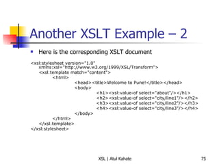 Another XSLT Example – 2  Here is the corresponding XSLT document <xsl:stylesheet version="1.0" xmlns:xsl="http://www.w3.org/1999/XSL/Transform"> <xsl:template match="content"> <html> <head><title>Welcome to Pune!</title></head> <body> <h1><xsl:value-of select="about"/></h1> <h2><xsl:value-of select="city/line1"/></h2> <h3><xsl:value-of select="city/line2"/></h3> <h4><xsl:value-of select="city/line3"/></h4> </body> </html> </xsl:template> </xsl:stylesheet> 
