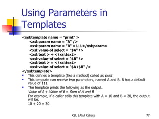 Using Parameters in Templates <xsl:template name = "print" >  <xsl:param name = "A" />  <xsl:param name = "B" >111</xsl:param>  <xsl:value-of select = "$A" />  <xsl:text > + </xsl:text>  <xsl:value-of select = "$B" />  <xsl:text > = </xsl:text>  <xsl:value-of select = "$A+$B" />  </xsl:template> This defines a template (like a method) called as  print This template can receive two parameters, named A and B. B has a default value of 111. The template prints the following as the output: Value of A  +  Value of B  =  Sum of A and B For example, if a caller calls this template with A = 10 and B = 20, the output will be: 10 + 20 = 30 