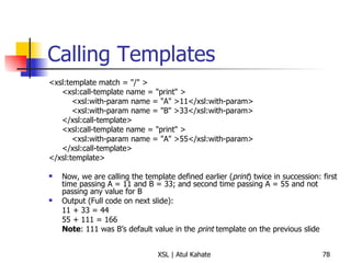 Calling Templates <xsl:template match = "/" >  <xsl:call-template name = "print" >    <xsl:with-param name = "A" >11</xsl:with-param>    <xsl:with-param name = "B" >33</xsl:with-param>  </xsl:call-template>  <xsl:call-template name = "print" >    <xsl:with-param name = "A" >55</xsl:with-param>  </xsl:call-template>  </xsl:template>  Now, we are calling the template defined earlier ( print ) twice in succession: first time passing A = 11 and B = 33; and second time passing A = 55 and not passing any value for B Output (Full code on next slide):  11 + 33 = 44 55 + 111 = 166 Note : 111 was B’s default value in the  print  template on the previous slide 