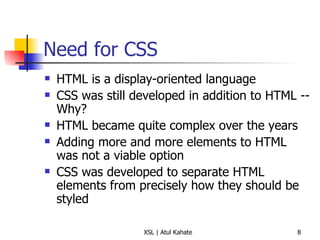 Need for CSS HTML is a display-oriented language CSS was still developed in addition to HTML -- Why?  HTML became quite complex over the years Adding more and more elements to HTML was not a viable option CSS was developed to separate HTML elements from precisely how they should be styled 