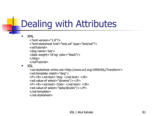 Dealing with Attributes XML <?xml version="1.0"?> <?xml-stylesheet href="test.xsl" type="text/xsl"?> <xslTutorial>  <dog name='Joe'>  <data weight='18 kg' color="black"/>  </dog>  </xslTutorial>  XSL <xsl:stylesheet xmlns:xsl='http://www.w3.org/1999/XSL/Transform'>  <xsl:template match="dog">  <P><B><xsl:text> Dog: </xsl:text> </B>  <xsl:value-of select="@name"/></P>  <P><B><xsl:text> Color: </xsl:text> </B>  <xsl:value-of select="data/@color"/></P>  </xsl:template>  </xsl:stylesheet>  