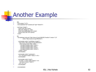 Another Example XML <?xml version="1.0"?> <?xml-stylesheet href="products.xsl" type="text/xsl"?> <card type="simple"> <name>John Doe</name> <title>CEO, Widget Inc.</title> <email>john.doe@widget.com</email> <phone>(202) 456-1414</phone> </card> XSL <xsl:stylesheet xmlns:xsl="http://www.w3.org/1999/XSL/Transform" version="1.0" xmlns="http://www.w3.org/1999/xhtml"> <xsl:template match="card[@type='simple']"> <html xmlns="http://www.w3.org/1999/xhtml"> <title>business card</title><body> <xsl:apply-templates select="name"/> <xsl:apply-templates select="title"/> <xsl:apply-templates select="email"/> <xsl:apply-templates select="phone"/> </body></html> </xsl:template> <xsl:template match="card/name"> <h1><xsl:value-of select="text()"/></h1> </xsl:template> <xsl:template match="email"> <p>email: <a href="mailto:{text()}"><tt> <xsl:value-of select="text()"/> </tt></a></p> </xsl:template>  </xsl:stylesheet> 