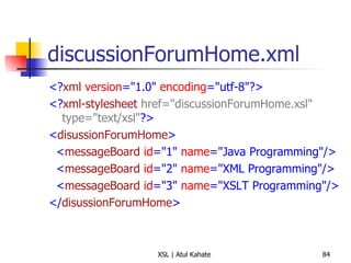 discussionForumHome.xml <? xml   version ="1.0"  encoding ="utf-8"?> <? xml-stylesheet   href="discussionForumHome.xsl" type="text/xsl" ?> < disussionForumHome > < messageBoard   id ="1"  name ="Java Programming"/> < messageBoard   id ="2"  name ="XML Programming"/> < messageBoard   id ="3"  name ="XSLT Programming"/> </ disussionForumHome > 