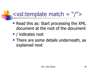 <xsl:template match = “/”> Read this as: Start processing the XML document at the root of the document / indicates root There are some details underneath, as explained next 