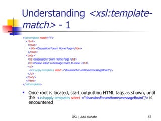 Understanding  <xsl:template-match>  - 1 < xsl:template   match ="/"> < html > < head > < title >Discussion Forum Home Page</ title > </ head > < body > < h1 >Discussion Forum Home Page</ h1 > < h3 >Please select a message board to view:</ h3 > < ul > < xsl:apply-templates   select  ="disussionForumHome/messageBoard"/> </ ul > </ body > </ html > </ xsl:template > Once root is located, start outputting HTML tags as shown, until the  < xsl:apply-templates   select  ="disussionForumHome/messageBoard"/>   is encountered 