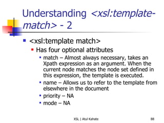 Understanding  <xsl:template-match>  - 2 <xsl:template match> Has four optional attributes match – Almost always necessary, takes an Xpath expression as an argument. When the current node matches the node set defined in this expression, the template is executed. name – Allows us to refer to the template from elsewhere in the document priority – NA mode – NA  