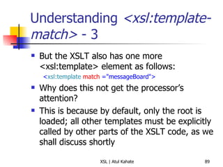 Understanding  <xsl:template-match>  - 3 But the XSLT also has one more <xsl:template> element as follows: < xsl:template   match  ="messageBoard"> Why does this not get the processor’s attention? This is because by default, only the root is loaded; all other templates must be explicitly called by other parts of the XSLT code, as we shall discuss shortly 