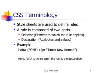 CSS Terminology Style sheets are used to define rules A rule is composed of two parts Selector (Element to which the rule applies) Declaration (Attributes and values) Example PARA {FONT: 12pt “Times New Roman”} Here, PARA is the selector, the rest is the declaration 