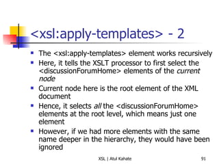 <xsl:apply-templates> - 2 The <xsl:apply-templates> element works recursively Here, it tells the XSLT processor to first select the <discussionForumHome> elements of the  current node Current node here is the root element of the XML document Hence, it selects  all  the <discussionForumHome> elements at the root level, which means just one element However, if we had more elements with the same name deeper in the hierarchy, they would have been ignored 