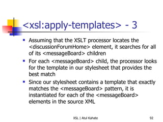 <xsl:apply-templates> - 3 Assuming that the XSLT processor locates the <discussionForumHome> element, it searches for all of its <messageBoard> children For each <messageBoard> child, the processor looks for the template in our stylesheet that provides the best match Since our stylesheet contains a template that exactly matches the <messageBoard> pattern, it is instantiated for each of the <messageBoard> elements in the source XML 
