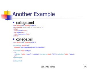 Another Example college.xml <? xml   version ="1.0"  encoding ="utf-8"?> <? xml-stylesheet   href="college.xsl" type="text/xsl" ?> < college > < name >SICSR</ name > < city >Pune</ city > < state >Maharashtra</ state > </ college > college.xsl <? xml   version ="1.0"  encoding ="utf-8"?> < xsl:stylesheet   version ="1.0" xmlns:xsl ="http://www.w3.org/1999/XSL/Transform"> < xsl:template   match ="college"> < b > < xsl:value-of   select  ="name"/> is located in < xsl:value-of   select  ="city"/>, < xsl:value-of   select  ="state"/>. </ b > </ xsl:template > </ xsl:stylesheet >  