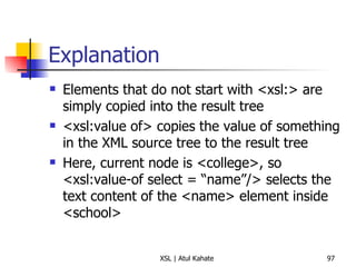 Explanation Elements that do not start with <xsl:> are simply copied into the result tree <xsl:value of> copies the value of something in the XML source tree to the result tree Here, current node is <college>, so <xsl:value-of select = “name”/> selects the text content of the <name> element inside <school> 