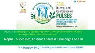 Y R Pandey, PhD
Project Title: Harvest plus Challenge Program of CGIAR “Development of lentil lines
with high concentration of zinc and iron”
Nepal – Successes, Lessons Learnt & Challenges Ahead
Nepal Agricultural Research Council (NARC)
 