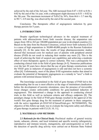 2
achieved by the end of the 3rd year. The ABI increased from 0.47 ± 0.01 to 0.56 ±
0.02 by the end of the 1st year, with a subsequent slight decrease to 0.51 ± 0.02 by
the 5th year. The maximum increment of TcPo2 by 36%, from 66.6 ± 3.7 mm Hg
to 90.7 ± 4.9 mm Hg, was observed by the end of the second year.
Conclusion. The therapeutic effect of angiogenesis induction by gene
therapy persists for 5 years.
1. INTRODUCTION
Despite significant technological advances in the surgical treatment of
patients with atherosclerotic lower limb vascular disease, the amputation rate
ranges from 188 to 263 per 100,000 population per year in developed countries [1].
Based on the data from the Russian Consensus, critical lower limb ischemia (CLI)
is a cause of high amputations in 30,000-40,000 people in the Russian Federation
annually [2]. At the same time, the results of large pharmacoeconomic studies
showed that increased costs for medical care of patients with peripheral arterial
disease (PAD) do not result in reducing their number any more [3]. This is the
result of achieving the limit of surgical care capabilities and achieving a moderate
effect of most therapeutic agents to correct ischemia. This was a prerequisite for
conducting clinical trials in the field of gene therapy [4-5]. Numerous publications
over the last 20 years have shown that the use of gene therapy constructions with
the VEGF gene as inductors of angiogenesis is safe and does not have a systemic
effect [6]. Unfortunately, most of the phase II-III registration studies that aimed to
evaluate the potential of therapeutic angiogenesis as a remedy to "save" a limb in
patients with terminal disease failed [7].
The knowledge accumulated in the field of gene therapy of PAD led to the
understanding that its use is most effective at the stage of intermittent claudication
before the development of necrotic ulcerations, since the presence of irreversible
tissue changes creates unfavorable conditions for gene-mediated induction of
angiogenesis. This determined a change in the approach to conducting clinical
trials in this field as well as inclusion criteria and efficacy endpoints [8]. The
paradigm change in the field of PAD gene therapy resulted in the approval of the
world's first gene therapy drug for the treatment of patients in these categories,
with the active ingredient pl-VEGF165 (ClinicalTrials.gov: NCT03068585). The
objective of this follow-up study was to evaluate the long-term safety and efficacy
of gene therapy in patients with CLI [9, 10, 11].
2. MATERIALS AND METHODS
2.1 Rationale for the Clinical Study. Preclinical studies of general toxicity
(acute, subacute, chronic, and local irritation) and specific toxicity (allergenicity,
reproductive and immune toxicity, mutagenicity, and carcinogenicity) as well as
the detection of specific drug activity were carried out at Russian State Federal
 