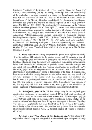 3
Institution ‘‘Institute of Toxicology of Federal Medical Biological Agency of
Russia,’’ Saint-Petersburg (2008). The safety, feasibility, and short-term efficacy
of the study drug were then evaluated in a phase 1 to 2a multicenter randomized
trial that was conducted in 2010 and enrolled 45 patients. Federal Service on
Surveillance of the Ministry Healthcare and Social Development of the Russian
Federation has granted the approval to conduct a phase 2b to 3 study (approval
notice No. 177, April 21, 2010). The study protocol was approved by the National
Ethics Committee (protocol No. 62 from April 07, 2010); local ethics committees
have also granted their approval to conduct the study. All phases of clinical trials
were conducted according to the Declaration of Helsinki of the World Medical
Association ‘‘Recommendations guiding physicians in biomedical research
involving human subjects’’ (1964, 2000), ‘‘Rules of Good Clinical Practice in the
Russian Federation’’ OST 42-511-99, ICH GCP rules, and valid regulatory
requirements. The follow-up study protocol was also approved by the local ethics
committees of Ryazan State I.P. Pavlov Medical University (protocol No. 4 from
October 20, 2011) and Yaroslavl State Medical Academy (protocol No. 30 from
November 7, 2011).
2.2 Study Population. Having completed the phase 2В/3 registration study,
48 of its subjects (12 patients in the control group and 36 patients in the pl-
VEGF165 group) gave their consent to participate in a 5-year follow-up study. At
baseline, all patients were diagnosed with intermittent claudication or/and critical
lower limb ischemia of atherosclerotic genesis without necrotic changes that
correlated with stage II-III under the Fontaine classification as modified by A.V.
Pokrovsky (a pain-free walking distance of not more than 1000 m and no necrotic
ulcerations in limb soft tissues). None of the patients with stage III disease could
have revascularization surgery because of the lesion extent and the severity of
structural changes in the vessel wall. Depending upon the anatomy and
involvement in a pathological process, the patients had atherosclerotic lesions of
the following patterns: proximal - occlusion of the femoral artery and patency of
the iliac segment; multilevel - occlusion in the SFA, popliteal and tibial arteries;
distal – occlusion or hemodynamically significant stenosis in tibial arteries.
2.3 Description of pl-VEGF165. The study drug is an original gene
construction containing a supercoiled plasmid DNA (1.2 mg)-encoding pl-
VEGF165 as the active substance and is now marketed as ‘‘Neovasculgen’’ [9]. pl-
VEGF165 was used only in the phase 2В/3 registration clinical study; no re-
administration of the drug was done during the subsequent follow-up. The drug
was kept as a lyophilizate that was dissolved in 2 ml of water for injection
immediately before administration. The solution was given as 5-10 intramuscular
injections into the calf muscles twice, 1.2 mg at an interval of 14 days (a total dose
of 2.4 mg).
2.4 Design and Time Points of the Follow-up Study. The phase 2B/3
registration clinical study was designed as a randomized, open, comparative study
 