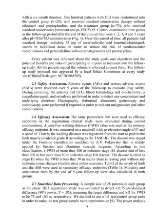 4
with a six month duration. One hundred patients with CLI were randomized into
the control group (n=25), who received standard conservative therapy without
cilostazol and prostaglandins, and the treatment group (n=75), who received
standard conservative treatment and pl-VEGF165. Control examination time points
in the follow-up period after the end of the clinical trial were 1, 2, 3, 4 and 5 years
after pl-VEGF165 administration (Fig. 1). Over this period of time, all patients had
standard therapy including 75 mg of acetylsalicylic acid (aspirin)/clopidogrel,
statins in individual doses in order to reduce the risk of cardiovascular
complications and pentoxifylline without prostaglandins and prostacyclins.
Every patient was informed about the study goals and objectives and the
potential benefits and risks of participating in it prior to inclusion into the follow-
up study. All the patients signed the voluntary informed consent form. The follow-
up study protocol was approved by a local Ethics Committee at every study
site (ClinicalTrials.gov: NCT03068585).
2.5 Safety Assessment. Adverse events (AEs) and serious adverse events
(SAEs) were recorded over 5 years of the follow-up to evaluate drug safety.
During screening, the patients had ECG, blood hematology and biochemistry, a
coagulation panel, and urinalysis performed in order to detect any concomitant and
underlying disorders. Fluorography, abdominal ultrasound, gastroscopy and
colonoscopy were performed if required in order to rule out malignancies and other
complications.
2.6 Efficacy Assessment. The same parameters that were used as efficacy
endpoints in the registration clinical study were evaluated during control
examinations. A pain-free walking distance (PWD) value was used as the primary
efficacy endpoint. It was measured on a treadmill with an elevation angle of 0º and
a speed of 1 km/h; the walking distance was registered from the start to pain in the
limb muscle (evidence grade B according to the TASC-II). The disease was staged
under the Fontaine classification modified by A.V. Pokrovsky that is widely
applied by Russian and Ukrainian vascular surgeons. According to this
classification, a PWD of more than 200 m indicates stage IIA disease and of less
than 200 m but more than 50 m indicates stage IIB disease. The disease is rated as
stage III when the PWD is less than 50 m and/or there is resting pain without any
ischemic tissue changes (trophic ulcer and/or necrosis). TcPo2 of the involved limb
and the ABI were used as secondary efficacy endpoints (Table 1). Mortality and
amputation rates by the end of 5-year follow-up were also calculated in both
groups.
2.7 Statistical Data Processing. A sample size of 28 patients in each group
in the phase 2В/3 registration study was estimated to detect a 0.75 standardized
difference (80% power, P = .05), assuming the target difference and SD for PWD
to be 75 and 100 m, respectively. We decided to use a 3:1 test/control group ratio
in order to make the test group sample more representative [9]. The power analysis
 