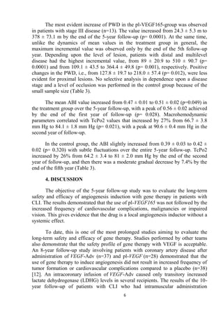 6
The most evident increase of PWD in the pl-VEGF165-group was observed
in patients with stage III disease (n=13). The value increased from 24.3 ± 5.3 m to
378 ± 73.1 m by the end of the 5-year follow-up (p= 0.0001). At the same time,
unlike the dynamics of mean values in the treatment group in general, the
maximum incremental value was observed only by the end of the 5th follow-up
year. Depending upon the level of lesion, patients with distal and multilevel
disease had the highest incremental value, from 89 ± 20.9 to 510 ± 90.7 (p=
0.0001) and from 109.1 ± 43.5 to 364.4 ± 49.8 (p= 0.001), respectively. Positive
changes in the PWD, i.e., from 127.8 ± 19.7 to 218.0 ± 57.4 (p= 0.012), were less
evident for proximal lesions. No selective analysis in dependence upon a disease
stage and a level of occlusion was performed in the control group because of the
small sample size (Table 3).
The mean ABI value increased from 0.47 ± 0.01 to 0.51 ± 0.02 (p=0.049) in
the treatment group over the 5-year follow-up, with a peak of 0.56 ± 0.02 achieved
by the end of the first year of follow-up (p= 0.028). Macrohemodynamic
parameters correlated with TcPo2 values that increased by 27% from 66.7 ± 3.8
mm Hg to 84.1 ± 1.8 mm Hg (p= 0.021), with a peak at 90.6 ± 0.4 mm Hg in the
second year of follow-up.
In the control group, the ABI slightly increased from 0.39 ± 0.03 to 0.42 ±
0.02 (p= 0.320) with subtle fluctuations over the entire 5-year follow-up. TcPo2
increased by 26% from 64.2 ± 3.4 to 81 ± 2.0 mm Hg by the end of the second
year of follow-up, and then there was a moderate gradual decrease by 7.4% by the
end of the fifth year (Table 3).
4. DISCUSSION
The objective of the 5-year follow-up study was to evaluate the long-term
safety and efficacy of angiogenesis induction with gene therapy in patients with
CLI. The results demonstrated that the use of pl-VEGF165 was not followed by the
increased frequency of cardiovascular complications, malignancies or impaired
vision. This gives evidence that the drug is a local angiogenesis inductor without a
systemic effect.
To date, this is one of the most prolonged studies aiming to evaluate the
long-term safety and efficacy of gene therapy. Studies performed by other teams
also demonstrate that the safety profile of gene therapy with VEGF is acceptable.
An 8-year follow-up study involving patients with coronary artery disease after
administration of VEGF-Adv (n=37) and pl-VEGF (n=28) demonstrated that the
use of gene therapy to induce angiogenesis did not result in increased frequency of
tumor formation or cardiovascular complications compared to a placebo (n=38)
[12]. An intracoronary infusion of VEGF-Adv caused only transitory increased
lactate dehydrogenase (LDHG) levels in several recipients. The results of the 10-
year follow-up of patients with CLI who had intramuscular administration
 
