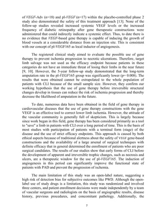 7
of VEGF-Adv (n=18) and pl-VEGF (n=17) within the placebo-controlled phase 2
study also demonstrated the safety of this treatment approach [13]. None of the
follow-up studies revealed increased systemic VEGF levels or the increased
frequency of diabetic retinopathy after gene therapeutic constructions were
administered that could indirectly indicate a systemic effect. Thus, to date there is
no evidence that VEGF-based gene therapy is capable of inducing the growth of
blood vessels at a considerable distance from an injection site. This is consistent
with our concept of pl-VEGF165 as local inductor of angiogenesis.
The registered clinical study aimed to evaluate the possible use of gene
therapy to prevent ischemia progression to necrotic ulcerations. Therefore, target
limb salvage was not used as the efficacy endpoint because patients in these
categories do not have an immediate threat of losing their limbs in the near future
[9, 10]. However, the 5-year follow-up study demonstrated that the long-term
amputation rate in the pl-VEGF165 group was significantly lower (p= 0.008). The
results that were obtained cannot be extrapolated to the whole population of
patients with CLI because of the small sample size. However, they confirm our
working hypothesis that the use of gene therapy before irreversible structural
changes develop in tissues can reduce the risk of ischemia progression and thereby
decrease the likelihood of amputation in the future.
To date, numerous data have been obtained in the field of gene therapy in
cardiovascular diseases that the use of gene therapy constructions with the gene
VEGF is an effective tool to correct lower limb ischemia. However, the attitude of
the vascular community is generally full of skepticism. This is largely because
since work began in this field, gene therapy has been considered primarily as a tool
to "save" a limb in patients with CLI over a long period of time. This is the basis of
most studies with participation of patients with a terminal form (stage) of the
disease and the use of strict efficacy endpoints. This approach is caused by both
ethical aspects because of traditional alertness about the safety of VEGF gene-based
constructions and the availability of a large arsenal of surgical techniques with
definite efficacy that in general determined the enrollment of patients who are poor
surgical candidates. The results of our studies show that early forms of CLI before
the development of apparent and irreversible trophic changes, such as necrosis and
ulcers, are a therapeutic window for the use of pl-VEGF165. The induction of
angiogenesis in this period can significantly improve the functional state of
patients with PAD and prevent the progression of ischemia.
The main limitation of this study was an open-label nature, suggesting a
high risk of detection bias for subjective outcomes like PWD. Although the open-
label use of study drugs is a limitation, this study was randomized and involved
three centers, and patient enrollment decisions were made independently by a team
of vascular surgeons and radiologists on the basis of angiographic results, disease
history, previous procedures, and concomitant pathology. Additionally, the
 
