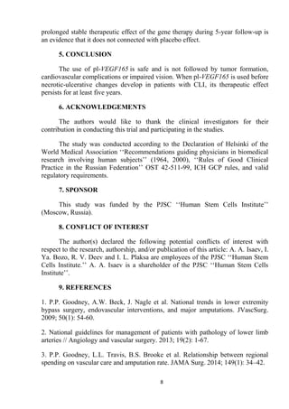 8
prolonged stable therapeutic effect of the gene therapy during 5-year follow-up is
an evidence that it does not connected with placebo effect.
5. CONCLUSION
The use of pl-VEGF165 is safe and is not followed by tumor formation,
cardiovascular complications or impaired vision. When pl-VEGF165 is used before
necrotic-ulcerative changes develop in patients with CLI, its therapeutic effect
persists for at least five years.
6. ACKNOWLEDGEMENTS
The authors would like to thank the clinical investigators for their
contribution in conducting this trial and participating in the studies.
The study was conducted according to the Declaration of Helsinki of the
World Medical Association ‘‘Recommendations guiding physicians in biomedical
research involving human subjects’’ (1964, 2000), ‘‘Rules of Good Clinical
Practice in the Russian Federation’’ OST 42-511-99, ICH GCP rules, and valid
regulatory requirements.
7. SPONSOR
This study was funded by the PJSC ‘‘Human Stem Cells Institute’’
(Moscow, Russia).
8. CONFLICT OF INTEREST
The author(s) declared the following potential conflicts of interest with
respect to the research, authorship, and/or publication of this article: A. A. Isaev, I.
Ya. Bozo, R. V. Deev and I. L. Plaksa are employees of the PJSC ‘‘Human Stem
Cells Institute.’’ A. A. Isaev is a shareholder of the PJSC ‘‘Human Stem Cells
Institute’’.
9. REFERENCES
1. P.P. Goodney, A.W. Beck, J. Nagle et al. National trends in lower extremity
bypass surgery, endovascular interventions, and major amputations. JVascSurg.
2009; 50(1): 54-60.
2. National guidelines for management of patients with pathology of lower limb
arteries // Angiology and vascular surgery. 2013; 19(2): 1-67.
3. P.P. Goodney, L.L. Travis, B.S. Brooke et al. Relationship between regional
spending on vascular care and amputation rate. JAMA Surg. 2014; 149(1): 34–42.
 