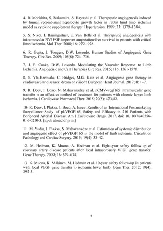 9
4. R. Morishita, S. Nakamura, S. Hayashi et al. Therapeutic angiogenesis induced
by human recombinant hepatocyte growth factor in rabbit hind limb ischemia
model as cytokine supplement therapy. Hypertension. 1999; 33: 1379–1384.
5. S. Nikol, I. Baumgartner, E. Van Belle et al. Therapeutic angiogenesis with
intramuscular NV1FGF improves amputation-free survival in patients with critical
limb ischemia. Mol Ther. 2008; 16: 972– 978.
6. R. Gupta, J. Tongers, D.W. Losordo. Human Studies of Angiogenic Gene
Therapy. Circ Res. 2009; 105(8): 724–736.
7. J. P. Cooke, D.W. Losordo. Modulating the Vascular Response to Limb
Ischemia. Angiogenic and Cell Therapies Circ Res. 2015; 116: 1561-1578.
8. S. Yla-Herttuala, C. Bridges, M.G. Katz et al. Angiogenic gene therapy in
cardiovascular diseases: dream or vision? European Heart Journal. 2017; 0: 1–7.
9. R. Deev, I. Bozo, N. Mzhavanadze et al. pCMV-vegf165 intramuscular gene
transfer is an effective method of treatment for patients with chronic lower limb
ischemia. J Cardiovasc Pharmacol Ther. 2015; 20(5): 473-82.
10. R. Deev, I. Plaksa, I. Bozo, A. Isaev. Results of an International Postmarketing
Surveillance Study of pl-VEGF165 Safety and Efficacy in 210 Patients with
Peripheral Arterial Disease. Am J Cardiovasc Drugs. 2017. doi: 10.1007/s40256-
016-0210-3. [Epub ahead of print]
11. M. Yudin, I. Plaksa, N. Mzhavanadze et al. Estimation of systemic distribution
and angiogenic effect of pl-VEGF165 in the model of limb ischemia. Circulation
Pathology and Cardiac Surgery. 2015; 19(4): 33–42.
12. M. Hedman, K. Muona, A. Hedman et al. Eight-year safety follow-up of
coronary artery disease patients after local intracoronary VEGF gene transfer.
Gene Therapy. 2009; 16: 629–634.
13. K. Muona, K. Mäkinen, M. Hedman et al. 10-year safety follow-up in patients
with local VEGF gene transfer to ischemic lower limb. Gene Ther. 2012; 19(4):
392-5.
 