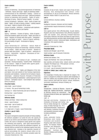 Course cCourse cCourse cCourse cCourse contents:ontents:ontents:ontents:ontents:
UNIT – I
Contract of Indemnity – Documents/Agreements of Indemnity
- Definition, Nature and Scope - Rights of indemnity holder –
Commencement of the indemnifier’s liability – Contract of
Guarantee–Definition,NatureandScope–Differencebetween
contract of indemnity and Guarantee – Rights of surety –
Discharge of Surety – Extent of Surety’s liability – Co-surety.
Contract of Bailment – Definition – Kinds – Duties of Bailer and
Bailee – Rights of Finder of goods as Bailee – Liability towards
true owner – Rights to dispose off the goods.
Contract of pledge – Definition – Comparison with Bailment –
Rights and duties of Pawnor and Pawnee
UNIT – IIUNIT – IIUNIT – IIUNIT – IIUNIT – II
Agency – Definition – Creation of Agency – Kinds of Agents –
Distinction between Agent and Servant – Rights and Duties of
Agent – Relation of Principal with third parties – Delegation –
Duties and Rights of Agent – Extent of Agents authority –
Personal liability of Agent – Termination of Agency.
UNIT – III
Indian Partnership Act – Definition – Nature, Mode of
determining the existence of Partnership – Relation of Partner
to one another – Rights and duties of partner – Relation of
partners with third parties – Types of partners – Admission of
partners – Retirement – Expulsion – Dissolution of Firm –
Registration of Firms.
UNIT – IVUNIT – IVUNIT – IVUNIT – IVUNIT – IV
Sale of Goods Act – The Contract of sale – Conditions and
Warranties–Passingofproperty–Transferoftitle–Performance
of the Contract – Rights of Unpaid Seller against goods –
Remedies for Breach of Contract
UNIT – V
Hire Purchase Act 1972 – Rights and Obligation of the Hirer
and Owner, Form and contents of Hire Purchase Agreements,
WarrantiesandConditions-StandardFormofContracts:Nature,
Advantages – Unilateral Character, Principles of Protection
againstthepossibilityofexploitation–JudicialApproachtosuch
Contracts – Exemption Clauses – Clash between two standard
forms of contracts.
PrPrPrPrPrescribed Books:escribed Books:escribed Books:escribed Books:escribed Books:
Avtar Singh - Law of Contract
J. P. Verma - The Law of Partnership in India
Saharay H. K - Indian Partnership and Sale of Goods Act
Krishnan Nair - Law of Contract
Hire Purchase Act
ReferReferReferReferReferencencencencence Books:e Books:e Books:e Books:e Books:
Pollock and Mulla - Indian Contract Act
Anson - Law of Contract
Avtar Singh - Sale of Goods Act
Mulla - Sale of Goods Act
S. D. Singh and S. P. Gupta - Law of Partnership
COURCOURCOURCOURCOURSE-II: LASE-II: LASE-II: LASE-II: LASE-II: LAW OF TORW OF TORW OF TORW OF TORW OF TORTTTTTSSSSS
ObjecObjecObjecObjecObjectivtivtivtivtives:es:es:es:es:
ThiscourseisdesignedtostudytheprinciplesofTortiousliability,
the defences available in an action for torts, the capacity of
parties to sue and be sued and matters connection there with.
Further, this course is designed to study specific torts against
the individual and property. With rapid industrialization,
inadequacy of the law to protect the individual is exposed. An
attempt shall be accorded to the individuals against mass torts
and industrial torts. Keeping in the expensive character of
judicial proceedings the students should reflect on the
alternative forms, and also the remedies provided under the
Consumer Protection Act, 1986.
Course cCourse cCourse cCourse cCourse contents:ontents:ontents:ontents:ontents:
UNIT-IUNIT-IUNIT-IUNIT-IUNIT-I
Evolution of law of torts- Nature and scope of law of torts-
Meaning- Torts distinguished from Contract- Crime-
Development of Ubi jus ibi Remedium- Mental elements-
Intention, Motive, Malice in Law and in Fact.
UNIT-IIUNIT-IIUNIT-IIUNIT-IIUNIT-II
General Defences, Vicarious Liability.
UNIT-IIIUNIT-IIIUNIT-IIIUNIT-IIIUNIT-III
Negligence; Nuisance; Absolute and Strict liability.
Legal Remedies-Awards-Remoteness of damage.
UNIT-IVUNIT-IVUNIT-IVUNIT-IVUNIT-IV
Torts against person: Torts affecting body- Assault, Battery,
Mayhem and False Imprisonment; Torts affecting reputation-
Libel and Slander, Torts affecting freedom-Malicious
Prosecution, Malicious Civil Action and Abuse of Legal Process;
Tortsaffectingdomesticandotherrights-MaritalRights,Parental
Rights, Rights to Service, Contractual Rights, Intimidation and
Conspiracy; Torts against property.
UNIT- VUNIT- VUNIT- VUNIT- VUNIT- V
Consumer Protection Act, 1986
PrPrPrPrPrescribed Books:escribed Books:escribed Books:escribed Books:escribed Books:
Ratanlal and Dhirajlal- Law of Torts.
Singh Gurubax- Law of Consumer Protection.
ReferReferReferReferReferencencencencence Books:e Books:e Books:e Books:e Books:
Winfield and Jolowicz- Tort .
Hepple and Mathews- Tort: Cases and Materials
Baxi Upendra and Danda Amita- Valiant victims and Lethal
Litigation-The Bhopal Case, 1990 Salmond- On Torts.
Avtar Singh - The law of Torts.
D. N. Saraf - Law of Consumer Protection in India.
COURCOURCOURCOURCOURSE-III: FAMILSE-III: FAMILSE-III: FAMILSE-III: FAMILSE-III: FAMILY LAY LAY LAY LAY LAW-I: HINDU LAW-I: HINDU LAW-I: HINDU LAW-I: HINDU LAW-I: HINDU LAWWWWW
ObjecObjecObjecObjecObjectivtivtivtivtives:es:es:es:es:
The knowledge of family laws is important for lawyers. This
course is designed to endow the students with knowledge of
both the codified and uncodified portions of Hindu law. The
course concerns itself with the sources, schools, institutions,
succession, maintenance, menace of dowry, etc.
Course cCourse cCourse cCourse cCourse contents:ontents:ontents:ontents:ontents:
UNIT – IUNIT – IUNIT – IUNIT – IUNIT – I
Introduction - Concept of Dharma - Sources of
Hindu Law – Modern and Ancient - Importance
of Dharma Shastra on Legislation – Two
Principal Schools of Hindu Law -Application of
Hindu Law.
UNIT – II
Marriage and Kinship - Evolution of the
Institution of Marriage and Family- Law
Prior to Hindu Marriage Act -A detailed
study of Hindu Marriage Act, 1955 -
MatrimonialRemedies-Maintenance
and Alimony; Customary Practices
and legislative provisions relating
to dowry prohibition.
UNIT – III
Hindu undivided family –
Mitakshara Joint Family -
Formation and Incidents -
Property under both Schools –
Kartha: His Position, Powers,
Privileges and Obligations -
Debts – Doctrine of Pious
Obligation - Partition and
Reunion–ReligiousandCharitable
Endowment.
 