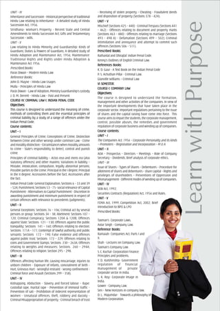 UNIT – IV
InheritanceandSuccession-Historicalperspectiveoftraditional
Hindu Law relating to Inheritance - A detailed study of Hindu
Succession Act, 1956.
Stridhana- Woman’s Property - Recent State and Central
Amendments to Hindu Succession Act; Gifts and Testamentary
Succession – Wills.
UNIT – V
Law relating to Hindu Minority and Guardianship: Kinds of
Guardians; Duties & Powers of Guardians; A detailed study of
Hindu Adoption and Maintenance Act, 1956; Maintenance:
Traditional Rights and Rights under Hindu Adoption &
Maintenance Act 1956.
Prescribed Books:
Paras Diwan – Modern Hindu Law
Reference Books:
John D. Mayne – Hindu Law Usages
Mulla – Principles of Hindu Law
ParasDiwan–LawofAdoption,MinistryGuardianship’scustody
J. D. M. Derrett – Hindu Law – Past and Present
COURCOURCOURCOURCOURSE-IV: CRIMINAL LASE-IV: CRIMINAL LASE-IV: CRIMINAL LASE-IV: CRIMINAL LASE-IV: CRIMINAL LAW-I: INDIAW-I: INDIAW-I: INDIAW-I: INDIAW-I: INDIAN PENAL CODEN PENAL CODEN PENAL CODEN PENAL CODEN PENAL CODE
ObjecObjecObjecObjecObjectivtivtivtivtives:es:es:es:es:
This course is designed to understand the meaning of crime,
methods of controlling them and the essential principles of
criminal liability by a study of a range of offences under the
Indian Penal Code.
Course cCourse cCourse cCourse cCourse contents:ontents:ontents:ontents:ontents:
UNIT – IUNIT – IUNIT – IUNIT – IUNIT – I
General Principles of Crime; Conceptions of Crime; Distinction
between Crime and other wrongs under common Law – Crime
andmoralitydistinction–Circumstanceswhenmoralityamounts
to crime - State’s responsibility to detect, control and punish
crime.
Principles of criminal liability – Actus reus and mens rea (also
statutory offences) and other maxims; Variations in liability –
Mistake, intoxication, compulsion, legally abnormal persons;
Possible parties to the crime: Principal in the I degree; Principal
in the II degree; Accessories before the fact; Accessories after
the fact.
Indian Penal Code: General Explanation, Sections 6 – 33 and 39
–52A;Punishment,Sections53–75-socialrelevanceofCapital
Punishment - Alternatives to Capital Punishment - Discretion in
awarding punishment and minimum punishment in respect of
certain offences with relevance to precedents (judgments).
UNIT – IIUNIT – IIUNIT – IIUNIT – IIUNIT – II
General Exceptions: Sections 76 – 106; Criminal act by several
persons or group: Sections 34 – 38; Abetment: Sections 107 –
120; Criminal Conspiracy: Sections 120A & 120B; Offences
against State: Sections 121 – 130; Offences against the public
tranquility: Sections 141 – 160; Offences relating to election:
Sections 171A – 171; Contempt of lawful authority and public
servants: Sections 172 – 190; False evidence and offences
against public trust: Sections 172 – 229; Offences relating to
coins and Government Stamps: Sections 230 – 263A; Offences
relating to weights and measures: Sections 260 – 294A;
Offences relating to religion: Section 295 – 298.
UNIT – IIIUNIT – IIIUNIT – IIIUNIT – IIIUNIT – III
Offences affecting human life, causing miscarriage, injuries to
unborn children - Exposure of infants, concealment of birth -
Hurt, Grievous Hurt - Wrongful restraint - Wrong confinement -
Criminal force and Assault (Sections 299 – 358).
UNIT – IVUNIT – IVUNIT – IVUNIT – IVUNIT – IV
Kidnapping, Abduction - Slavery and forced labour – Rape:
custodial rape, marital rape - Prevention of immoral traffic -
Prevention of sati - Prohibition of indecent representation of
women - Unnatural offences, theft, robbery and dacoity -
Criminal Misappropriation of property - Criminal breach of trust
- Receiving of stolen property – Cheating - Fraudulent deeds
and disposition of property (Sections 378 – 424).
UNIT – VUNIT – VUNIT – VUNIT – VUNIT – V
Mischief (Sections 425 – 440) - Criminal Trespass (Sections 441
– 462) - Offences relating to document and property marks
(Sections 463 – 480) - Offences relating to marriage (Sections
493 – 498 A) - Defamation (Sections 499 – 502); Criminal
intimidation and annoyance and attempt to commit such
offences (Sections 506 – 511).
PrPrPrPrPrescribed Books:escribed Books:escribed Books:escribed Books:escribed Books:
Rathanlal and Dhirajlal: Indian Penal Code.
Kenny’s Outlines of English Criminal Law.
ReferReferReferReferReferencencencencences Books:es Books:es Books:es Books:es Books:
K. D. Gaur - A Text Book on the Indian Penal Code
P. S. Achuthan Pillai - Criminal Law.
Glanville Williams – Criminal Law
VI SEMEVI SEMEVI SEMEVI SEMEVI SEMESSSSSTER:TER:TER:TER:TER:
COURCOURCOURCOURCOURSE-I: COMPSE-I: COMPSE-I: COMPSE-I: COMPSE-I: COMPAAAAANNNNNY LAY LAY LAY LAY LAWWWWW
ObjecObjecObjecObjecObjectivtivtivtivtives:es:es:es:es:
The course is designed to understand the formation,
management and other activities of the companies. In view of
the important developments that have taken place in the
corporate sector. Important regulations pertaining to the issue
of shares and the capital raising have come into force. This
courseaimstoimpartthestudents,thecorporatemanagement,
control, possible abuses, the remedies and government
regulationofcorporatebusinessandwindingupofcompanies.
Course cCourse cCourse cCourse cCourse contents:ontents:ontents:ontents:ontents:
UNIT – IUNIT – IUNIT – IUNIT – IUNIT – I
The Companies Act, 1956 – Corporate Personality and its kinds
– Promoters – Registration and Incorporation – M O A
UNIT – IIUNIT – IIUNIT – IIUNIT – IIUNIT – II
AOA – Prospectus – Directors – Meetings – Role of Company
Secretary – Dividends; Brief analysis of corporate ethics.
UNIT – III
Issue of Shares – Types of Shares – Debentures – Procedure for
allotment of shares and debentures – share capital – Rights and
privileges of shareholders – Preventions of Oppression and
Mismanagement–Differentmodesofwindingupofcompanies.
UNIT - IVUNIT - IVUNIT - IVUNIT - IVUNIT - IV
SEBI Act, 1992;
Securities Contracts (Regulation) Act, 1956 and Rules.
UNIT - VUNIT - VUNIT - VUNIT - VUNIT - V
FEMA Act, 1999; Competition Act, 2002; Brief
introduction to BPO & LPO
Prescribed Books:
Taxman’s Corporate Laws.
Avtar Singh - Company Law.
ReferReferReferReferReferencencencencence Books:e Books:e Books:e Books:e Books:
Ramaiah- Companies Act, Parts I and
II.
Shah - Lectures on Company Law.
Taxman’s Company Law.
S. C. Kuchal- Corporation Finance:
Principles and problems.
Y. D. Kulshreshta- Government
regulation of financial
management of private
corporate sector in India.
S. K. Roy- Corporate Image in
India.
Gower - Company Law.
Sen – New Horizons in company law.
D. L. Majumdar- Towards a philosophy of
Modern Corporation.
 