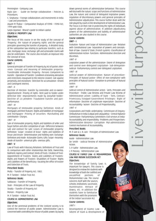 Pennington - Company Law.
Rajiv Jain - Guide on foreign collaboration – Policies &
Procedures.
C. Singhania – Foreign collaborations and Investments in India
– Law and procedures.
Joyant M Thakur – Comparative Analysis of FEMA – FEMA Act,
1999 with FERA.
Sanjiv Agarwal - Bharat’s guide to Indian capital.
COURCOURCOURCOURCOURSE-II: PROPERSE-II: PROPERSE-II: PROPERSE-II: PROPERSE-II: PROPERTTTTTY LAY LAY LAY LAY LAWWWWW
ObjecObjecObjecObjecObjectivtivtivtivtives:es:es:es:es:
The focus of this course in on the study of the concept of
‘Property’, the ‘nature of property rights’ and the general
principles governing the transfer of property. A detailed study
of the substantive law relating to particular transfers, such as
sale, mortgage, lease, exchange, gift and actionable claims will
also be undertaken. The course also includes an exposure into
the concept of trust.
Course cCourse cCourse cCourse cCourse contents:ontents:ontents:ontents:ontents:
UNIT – IUNIT – IUNIT – IUNIT – IUNIT – I
GeneralprinciplesofTransferofPropertybyActofpartiesinter-
vivos- Concept and meaning of immovable property-
Transferable Immovable Property- Persons Competent to
transfer-OperationofTransfer-Conditionsrestrainingalienation
and restrictions repugnant to the interest created- rule against
perpetuity and exceptions- Direction for accumulation- Vested
and Contingent interest.
UNIT – II
Doctrine of election- transfer by ostensible and co-owner-
Apportionment- Priority of rights- Rent paid to holder under
defective title- Improvements made by bonafide holder-
Doctrine of Lis pendens- Fraudulent transfer and part-
performance.
UNIT – III
Mortgages of Immovable property: Definition- Kinds of
mortgagesandtheirfeatures-Rightsandliabilitiesofmortgagor
and mortgagee- Priority of securities- Marshalling and
contribution- Charges.
UNIT – IV
Sale of immovable property: Rights and liabilities of seller and
buyerbeforeandaftercompletionofsale-Differencebetween
sale and contract for sale; Leases of immovable property:
Definition- Scope- creation of lease- rights and liabilities of
lessor and lessee- Determination and holding over; Exchange:
Definitionandmode-ActionableClaims;Gifts:Scope-meaning-
mode of transfer- universal gifts- onerous gifts.
UNIT – VUNIT – VUNIT – VUNIT – VUNIT – V
Law of Trusts with Fiduciary Relations: Definitions of Trust and
its comparison with other relationships like Debt, Ownership,
Bailment,AgencyandContract;KindsofTrusts-CreationofTrust-
Appointment of Trustees- Duties and Liabilities of Trustees-
Rights and Powers of Trustees- Disabilities of Trustee- Rights
and Liabilities of the Beneficiary- Vacating the office of trustee
and Extinction of Trusts.
PrPrPrPrPrescribed Books:escribed Books:escribed Books:escribed Books:escribed Books:
Mulla – Transfer of Property Act, 1882.
M. P. Tandon – Indian Trust Act.
ReferReferReferReferReferencencencencence Books:e Books:e Books:e Books:e Books:
Subbarao – Transfer of Property
Shah – Principles of the Law of Property
Shukla – Transfer of Property Act
Menon – Property Law
M. P. Tandon – Indian Trust Act.
COURCOURCOURCOURCOURSE-III: ADMINISSE-III: ADMINISSE-III: ADMINISSE-III: ADMINISSE-III: ADMINISTRATRATRATRATRATIVE LATIVE LATIVE LATIVE LATIVE LAWWWWW
ObjecObjecObjecObjecObjectivtivtivtivtives:es:es:es:es:
One of the perennial problems of the civilized society is to
control the exercise of public power. Administrative Law is
concernedwithcontrollingthemisuseofpublicpower,bylaying
down general norms of administrative behaviour. This course
willdealwiththenature,scopeandfunctionsofAdministrative
Law, the nature and control of delegated legislative power,
regulation of discretionary powers and general principles of
Administrative adjudication. This course further deals with the
roleplayedbycourtsinthedevelopmentofAdministrativeLaw.
The Focus is on their role in protecting the rights of individuals
against abuse of administration. In addition adjudicatory
powers of the administration and liability of administrative
authorities are also studied in this course.
Course cCourse cCourse cCourse cCourse contents:ontents:ontents:ontents:ontents:
UNIT – IUNIT – IUNIT – IUNIT – IUNIT – I
Evolution- Nature and Scope of Administrative Law- Relation
with Constitutional Law- Separation of powers and concepts-
Rule of law- Counsil d’ Etate, (French system) -Classification of
Administration Action- functions- Administrative direction and
discretion.
UNIT –II
Legislative power of the administration- Extent of delegation
and control over delegated Legislation- Sub-delegation-
Judicial- Parliamentary control over delegated Legislation.
UNIT - III
Judicial power of Administration- Nature of procedure-
Principles of Natural justice- Effect of non-compliance with
principles of Natural Justice- Exception to principles of Natural
Justice.
UNIT – IV
Judicial control of Administrative action – Writs, Principles and
Procedure - Public Law Review and Private Law Review of
Administration action- Liability of State – Torts, Contract-
Promissory Estoppel-Government Privileges- Right of
information- Doctrine of Legitimate expectation- Doctrine of
Accountability- Waiver- Doctrine of Proportionality.
UNIT –V
Corporations and Public undertaking- Commission of Enquiry-
OmbudsmaninIndia(LokpalandLokayuktha)-CentralVigilance
Commission- Parliamentary Committees-Civil services in India-
Accountability and responsibility- Problems and Prospectives-
Administrative deviance- Corruption- Mal-administration-
Control mechanism of Accountability.
PrPrPrPrPrescribed Books:escribed Books:escribed Books:escribed Books:escribed Books:
M. P. Jain & S. N. Jain - Principles of Administrative Law.
ReferReferReferReferReferencencencencence Books:e Books:e Books:e Books:e Books:
Wade - Administrative Law.
De Smith - Judicial Review of Administrative
Action.
S. P. Sathe - Administrative Law.
I. P. Massey - Administrative Law.
COURCOURCOURCOURCOURSE-IV: FAMILSE-IV: FAMILSE-IV: FAMILSE-IV: FAMILSE-IV: FAMILY LAY LAY LAY LAY LAW –II: MOHAMMEDW –II: MOHAMMEDW –II: MOHAMMEDW –II: MOHAMMEDW –II: MOHAMMEDAAAAANNNNN
LALALALALAW AW AW AW AW AND INDIAND INDIAND INDIAND INDIAND INDIAN SUCN SUCN SUCN SUCN SUCCECECECECESSSSSSIONSIONSIONSIONSION AAAAACTCTCTCTCT
ObjecObjecObjecObjecObjectivtivtivtivtives:es:es:es:es:
The knowledge of family laws is
important for lawyers. This course is
designedtoendowthestudentswith
knowledgeofboththecodifiedand
uncodified portions of
Mohammedan Law. The course
concerns itself with the sources,
schools,institutions,succession,
maintenance, menace of
dowry, etc. In addition the
students have to familiarize
themselves with the provisions
of the Indian Succession Act.
Course cCourse cCourse cCourse cCourse contents:ontents:ontents:ontents:ontents:
UNIT-I
Development of Islamic Law:
Advent of Islam & development of
 