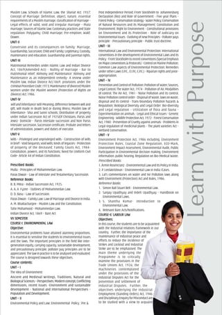 Muslim Law, Schools of Islamic Law, the Shariat Act, 1937;
Concept of Marriage: Definition, object, nature, essential
requirements of a Muslim marriage, classification of marriage -
Legal effects of valid, void and irregular marriage - Muta
marriage;SourcesofIslamiclaw;CustomarypracticesandState
regulation: Polygamy; Child marriage; Pre-emption; Wakf;
Dower.
UNIT-IIUNIT-IIUNIT-IIUNIT-IIUNIT-II
Conversion and its consequences on family: Marriage,
Guardianship,Succession;ChildandFamily:Legitimacy,Custody,
maintenance and education, Guardianship and parental rights.
UNIT-IIIUNIT-IIIUNIT-IIIUNIT-IIIUNIT-III
Matrimonial Remedies under Islamic Law and Indian Divorce
Act, 1869(Amended Act) - Nullity of marriage - Bar to
matrimonial relief; Alimony and Maintenance: Alimony and
Maintenance as an independent remedy- A review under
Muslim law, Indian Divorce Act,1869, provisions under the
CriminalProcedureCode,1973;MaintenanceofdivorcedMuslim
Women under the Muslim Women (Protection of Rights on
Divorce) Act, 1986.
UNIT-IVUNIT-IVUNIT-IVUNIT-IVUNIT-IV
WillandInheritance:Will-Meaning,differencebetweenwilland
gift, Will made in death bed or during illness; Muslim law of
Inheritance- Shia and Sunni schools; Distribution of property
under Indian Succession Act of 1925(Of Christians, Parsis and
Jews)- Domicile - Parsis Intestate succession and Non Parsis
Intestate succession, Succession certificate, Probate and letters
of administration, powers and duties of executor.
UNIT-VUNIT-VUNIT-VUNIT-VUNIT-V
Wills – Privileged and unprivileged wills - Construction of Wills
inbrief-Voidbequests,voidwills,kindsoflegacies-Protection
of property of the deceased; Family Courts Act, 1984-
Constitution, powers, and its functions; Need for Uniform Civil
Code- Article 44 of Indian Constitution.
PrPrPrPrPrescribed Books:escribed Books:escribed Books:escribed Books:escribed Books:
Mulla - Principles of Mohammedan Law.
Paras Diwan - Law of Intestate and Testamentary Succession.
ReferReferReferReferReferencencencencence Books:e Books:e Books:e Books:e Books:
B. B. Mitra - Indian Succession Act, 1925.
A. A. A Fyzee - Outlines of Mohammedan Law.
D. D. Basu - Law of Succession.
ParasDiwan-FamilyLaw:LawofMarriageandDivorceinIndia.
A. M. Bhattachargee - Muslim Law and the Constitution.
Tahir Mohamood - Mohammedan Law.
Indian Divorce Act, 1869 – Bare Act
VII SEMEVII SEMEVII SEMEVII SEMEVII SEMESSSSSTER:TER:TER:TER:TER:
COURCOURCOURCOURCOURSE-I: ENVIRONMENSE-I: ENVIRONMENSE-I: ENVIRONMENSE-I: ENVIRONMENSE-I: ENVIRONMENTTTTTAL LAAL LAAL LAAL LAAL LAWWWWW
ObjecObjecObjecObjecObjectivtivtivtivtive:e:e:e:e:
Environmental problems have attained alarming proportions.
It is essential to sensitise the students to environmental issues
and the laws. The important principles in the field like inter-
generationequity,carryingcapacity,sustainabledevelopment,
and precautionary principle, polluter pay principles are to be
appreciated.Thelawinpracticeistobeanalysedandevaluated.
The course is designed towards these objectives.
Course cCourse cCourse cCourse cCourse contents:ontents:ontents:ontents:ontents:
UNIT – IUNIT – IUNIT – IUNIT – IUNIT – I
The Idea of Environment:
Ancient and Medieval Writings, Traditions, Natural and
Biological Sciences – Perspectives: Modern concept, Conflicting
dimensions, recent issues -Environment and sustainable
development - National and International Perspectives -
Population and Development.
UNIT – IIUNIT – IIUNIT – IIUNIT – IIUNIT – II
Environmental Policy and Law: Environmental Policy : Pre &
Post Independence Period; From Stockholm to Johannesburg
Declaration (Rio) and Role of Government - Five year Plans -
ForestPolicy-Conservationstrategy-WaterPolicy;Conservation
of Natural Resources and its Management; Constitution and
Environment: Right to Environment - Constitutional provisions
on Environment and its Protection - Role of Judiciary on
Environmentalissues-EvolvingofnewPrinciples-Polluterpays
principle - Precautionary principle - Public trust doctrine.
UNIT - IIIUNIT - IIIUNIT - IIIUNIT - IIIUNIT - III
International Law and Environmental Protection: International
conventions in the development of Environmental Laws and its
Policy-FromStockholmtorecentconventions(SpecialEmphasis
onMajorconventions&Protocols)-ControlonMarinePollution;
Common Law aspects of Environmental Protection; Remedies
under other Laws (I.P.C., Cr.P.C, C.P.C.) - Riparian rights and prior-
appropriation.
UNIT – IVUNIT – IVUNIT – IVUNIT – IVUNIT – IV
PreventionandControlofPollution:PollutionofWater,Sources,
Legal Control, The Water Act, 1974 - Pollution of Air, Modalities
of control, The Air Act, 1981 - Noise Pollution and its control,
NoisePollutioncontrolorder-DisposalofWaste,lawsonwaste,
disposal and its control - Trans-boundary Pollution hazards &
Regulation; Biological Diversity and Legal Order: Bio-diversity
and Legal regulation - Utilization of flora and fauna -
Experimentation on animals - Legal and Ethical issues - Genetic
Engineering-WildlifeProtectionAct,1972-ForestConservation
Act, 1980 - Prevention of Cruelty against animals - Problems in
Legal regulation of medicinal plants - The plant varieties Act -
Wetland Conservation.
UNIT - VUNIT - VUNIT - VUNIT - VUNIT - V
Environment Protection Act, 1986 including, Environment
Protection Rules, Coastal Zone Regulation, ECO-Mark,
Environment Impact Assessment, Environmental Audit, Public
Participation in Environmental decision making, Environment
information, public hearing, Regulation on Bio-Medical Waste.
Prescribed Books:
1.ArminRosencranz-EnvironmentalLawandItsPolicyinIndia.
2. P. Leelakrishnan - Environmental Law in India /Cases.
3. Lal’s commentaries on Water and Air Pollution laws along
with Environment (Protection) Act and Rules, 1986.
Reference Books:
1. Simon Ball Stuart Bell - Environmental Law.
2. Sanjay Upadhyay and Videh Upadhyay - Handbook on
Environmental Laws.
3. S. Shantha Kumar- Introduction to
Environmental Law.
4. Relevant Bare Acts/Notifications.
COURCOURCOURCOURCOURSE-II: LABOUR LASE-II: LABOUR LASE-II: LABOUR LASE-II: LABOUR LASE-II: LABOUR LAWWWWW
ObjecObjecObjecObjecObjectivtivtivtivtives:es:es:es:es:
In this course, the students are to be acquainted
with the Industrial relations framework in our
country. Further, the importance of the
maintenance of Industrial peace and
efforts to reduce the incidence of
Strikes and Lockout and Industrial
Strike are to be emphasised. The
main theme underlying the
Programme is to critically
examine the provisions in the
Trade Unions Act, 1926; the
machineries contemplated
under the provisions of the
Industrial Disputes Act for the
prevention and settlement of
Industrial Disputes. Further, the
objectives underlying the Industrial
Employment (Standing Orders) Act, 1946
andDisciplinaryEnquiryforMisconductare
to be studied with a view to acquaint
 