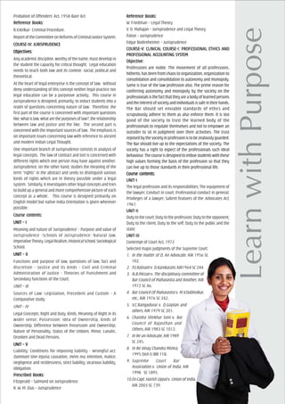 Probation of Offenders’ Act, 1958-Bare Act
ReferReferReferReferReferencencencencence Books:e Books:e Books:e Books:e Books:
R.V.Kelkar- Criminal Procedure.
ReportoftheCommitteeonReformsofCriminalJusticeSystem.
COURCOURCOURCOURCOURSE-IV: JURISPRUDENCESE-IV: JURISPRUDENCESE-IV: JURISPRUDENCESE-IV: JURISPRUDENCESE-IV: JURISPRUDENCE
ObjecObjecObjecObjecObjectivtivtivtivtives:es:es:es:es:
Any academic discipline, worthy of the name, must develop in
the student the capacity for critical thought. Legal education
needs to teach both law and its context- social, political and
theoretical.
At the heart of legal enterprise is the concept of law. Without
deep understanding of this concept neither legal practice nor
legal education can be a purposive activity. This course in
Jurisprudence is designed, primarily, to induct students into a
realm of questions concerning nature of law. Therefore, the
first part of the course is concerned with important questions
like,whatislaw,whatarethepurposesoflaw?,therelationship
between law and justice and the like. The second part is
concerned with the important sources of law. The emphasis is
on important issues concerning law with reference to ancient
and modern Indian Legal Thought.
One important branch of Jurisprudence consists in analysis of
legal concepts. The law of contract and tort is concerned with
different rights which one person may have against another.
Jurisprudence, on the other hand, studies the meaning of the
term “rights” in the abstract and seeks to distinguish various
kinds of rights which are in theory possible under a legal
system. Similarly, it investigates other legal concepts and tries
to build up a general and more comprehensive picture of each
concept as a whole. This course is designed primarily on
English model but native India Orientation is given wherever
possible.
Course cCourse cCourse cCourse cCourse contents:ontents:ontents:ontents:ontents:
UNIT – IUNIT – IUNIT – IUNIT – IUNIT – I
Meaning and nature of ‘Jurisprudence’ - Purpose and value of
Jurisprudence -Schools of Jurisprudence: Natural law,
ImperativeTheory,LegalRealism,HistoricalSchool,Sociological
School.
UNIT – IIUNIT – IIUNIT – IIUNIT – IIUNIT – II
Functions and purpose of law, questions of law, fact and
discretion - Justice and its kinds - Civil and Criminal
Administration of Justice - Theories of Punishment and
Secondary functions of the Court.
UNIT – III
Sources of Law: Legislation, Precedent and Custom - A
Comparative study
UNIT – IV
Legal Concepts: Right and Duty, Kinds, Meaning of Right in its
wider sense; Possession: Idea of Ownership, kinds of
Ownership, Difference between Possession and Ownership;
Nature of Personality, Status of the Unborn, Minor, Lunatic,
Drunken and Dead Persons.
UNIT – VUNIT – VUNIT – VUNIT – VUNIT – V
Liability: Conditions for imposing liability - Wrongful act:
Damnum Sine Injuria, causation, mens rea, intention, malice,
negligence and recklessness, strict liability, vicarious liability,
obligation.
PrPrPrPrPrescribed Books:escribed Books:escribed Books:escribed Books:escribed Books:
Fitzgerald – Salmond on Jurisprudence.
R. W. M. Dias – Jurisprudence
ReferReferReferReferReferencencencencence Books:e Books:e Books:e Books:e Books:
W. Friedman – Legal Theory
V. D. Mahajan – Jurisprudence and Legal Theory
Paton – Jurisprudence
Edgar Bodenheimer – Jurisprudence
COURCOURCOURCOURCOURSE-V: CLINICSE-V: CLINICSE-V: CLINICSE-V: CLINICSE-V: CLINICAL COURAL COURAL COURAL COURAL COURSE-I: PROFESE-I: PROFESE-I: PROFESE-I: PROFESE-I: PROFESSSSSSIONAL ETHICS ASIONAL ETHICS ASIONAL ETHICS ASIONAL ETHICS ASIONAL ETHICS ANDNDNDNDND
PROFEPROFEPROFEPROFEPROFESSSSSSIONAL ACSIONAL ACSIONAL ACSIONAL ACSIONAL ACCCCCCOUNOUNOUNOUNOUNTING SYSTING SYSTING SYSTING SYSTING SYSTEMTEMTEMTEMTEM
ObjecObjecObjecObjecObjectivtivtivtivtive:e:e:e:e:
Professions are noble. The movement of all professions,
hitherto, has been from chaos to organization, organization to
consolidation and consolidation to autonomy and monopoly.
Same is true of the law profession also. The prime reason for
conferring autonomy and monopoly by the society on the
professionalsisthefactthattheyareabodyoflearnedpersons
and the interest of society and individuals is safe in their hands.
The Bar should set enviable standards of ethics and
scrupulously adhere to them as also enforce them. It is too
good of the society to trust the learned body of the
professionals to regulate themselves and not to empower an
outsider to sit in judgment over their activities. The trust
reposedbythesocietyinprofessionistobezealouslyguarded.
The Bar should live up to the expectations of the society. The
society has a right to expect of the professionals such ideal
behaviour.Thecourseisdesignedtoimbuestudentswiththese
high values forming the basis of the profession so that they
can live up to those standards in their professional life.
Course cCourse cCourse cCourse cCourse contents:ontents:ontents:ontents:ontents:
UNIT-IUNIT-IUNIT-IUNIT-IUNIT-I
The legal profession and its responsibilities; The equipment of
the lawyer; Conduct in court; Professional conduct in general;
Privileges of a lawyer; Salient features of the Advocates Act,
1961.
UNIT-IIUNIT-IIUNIT-IIUNIT-IIUNIT-II
Dutytothecourt;Dutytotheprofession;Dutytotheopponent;
Duty to the client; Duty to the self; Duty to the public and the
state;
UNIT-IIIUNIT-IIIUNIT-IIIUNIT-IIIUNIT-III
Contempt of Court Act, 1972
Selected major judgments of the Supreme Court:
1. In the matter of D, An Advocate, AIR 1956 SC
102.
2. P.J.Ratnam v. D.Kanikaram, AIR1964 SC 244.
3. N.B.Mirzan v. The disciplinary committee of
Bar Council of Maharastra and Another, AIR
1972 SC 46.
4. Bar Council Of Maharastra v. M.V.Dabholkar,
etc., AIR 1976 SC 242.
5. V.C.Rangadurai v. D.Goplan and
others, AIR 1979 SC 201.
6. Chandra Shekhar Soni v. Bar
Council of Rajasthan and
Others, AIR 1983 SC 1012.
7. In Re an Advocate, AIR 1989
SC 245.
8. In Re Vinay Chandra Mishra,
1995 (Vol-I) IBR 118.
9. Supreme Court Bar
Association v. Union of India, AIR
1998 SC 1895.
10.Ex-Capt. Harish Uppal v. Union of India,
AIR 2003 SC 739.
 