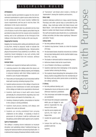 D I S C I P L I N E R U L E S
AAAAATTENDTTENDTTENDTTENDTTENDAAAAANCENCENCENCENCE
No student shall be permitted to appear for the end-of-
semesterexaminationinagivencourseunlesshe/shehas,
to the satisfaction of the course teacher, fulfilled the
course requirements and has put in not less than 70%
attendance in the course concerned.
Provided that a student who has attended not less than
65% of classes in each of the subjects prescribed may be
permitted to keep the term for reasons to be recorded in
writing and to the satisfaction of the Principal of the
College or the Dean of the Faculty as the case may be.
Ragging/EvRagging/EvRagging/EvRagging/EvRagging/Eve-tee-tee-tee-tee-teaaaaasingsingsingsingsing
Ragging,Eve-teasingand/oraidingandabettingthesame
in any form, mental or physical, inside or outside the
Institute is an offence prohibited by law. Mental and/or
physical harassment of any student(s) is an offence. Any
student(s) found indulging in any such activity shall
forthwith be expelled from the institute, without
exception.
GenerGenerGenerGenerGeneral Rulesal Rulesal Rulesal Rulesal Rules
Students are required to behave well at all times.
Loitering around in the college when the classes are
goingondamagingthecollegepropertyandindulging
in physical violence with their fellow students are
treated as acts of grave indiscipline.
Those who are found guilty of such misconduct will be
dealt with severely including levying of fine.
Students whose presence in the college is found to be
injurious to the maintenance of order and discipline
of the college are liable to be suspended or dismissed.
Students shall keep in touch with notice board
periodically for announcements regarding class test/
special classes and award of scholarships., etc...
Smoking, chewing of gutkha, consumption of alcohol
in the campus is strictly prohibited.
Students shall possess identity card always and
produce the same on demand.
Students are strictly prohibited from carrying
cellphones to the college. If anybody is found in
possession of cell phone it will be confiscated and
disciplinaryactionwillbetakenagainstsuchastudent.
Spirit of NationalismSpirit of NationalismSpirit of NationalismSpirit of NationalismSpirit of Nationalism
The college is making sincere endeavors to inculcate
discipline and upholding Indian Tradition/Heritage, by
singing the National Anthem and wearing Khadi attire. It
isbelievedthatsingingofNationalAntheminstillsasense
of “Patriotism” and Khadi attire evokes a feeling of
“Nationalism” among the students and teachers.
DrDrDrDrDress Codeess Codeess Codeess Codeess Code
Students shall wear uniform on 2 days a week (Tuesday,
Thursday) and other special days as prescribed by the
college. Boys shall wear white shirt Black trouser and
Black Blazer. Girls shall wear white Chudidar and Black
Blazers or white shirt Black trouser and Black Blazer.
The staff and students wear khadi dress in a combination
of Blue and White, the blue colour signifying “Tolerance”
and white “Purity”.
LibrLibrLibrLibrLibrary Rulesary Rulesary Rulesary Rulesary Rules
No entry without identity card.
Students may borrow 2 books at a time for duration
of 8 days.
The borrowed books should be returned on or before
the last date failing which she/he shall be liable to pay
fine of Rs. 1 per day
The books in demand shall be renewed only twice.
Reference Books shall not be issued home.
Use of Mobile in the library is prohibited.
Students shall keep their belongings in the property
counter before entering the library.
The students found disturbing the atmosphere of the
library shall be disqualified from the membership of
the library and any other penal action as decided by
the college authority.
E-LibrE-LibrE-LibrE-LibrE-Libraryaryaryaryary
No Entry without identity card.
Download or Access of obscene or other
offensive material is prohibited.
Chat,messengerandmobilemessaging
are prohibited.
Don’t leave the computer unattended
while you are logged in. you
will be responsible for any
misuse of the same.
Signtheaccessregisterand
specify the login and
logout time.
Handle the systems with
care.
Contact the staff for any
problem with the
systems.
 