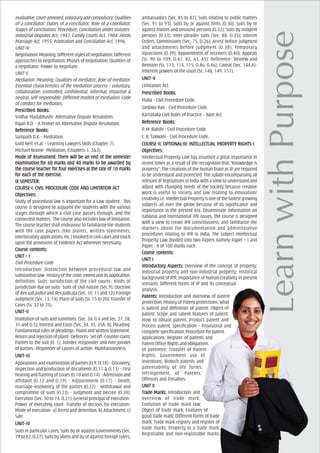 evaluative,court-annexed,voluntaryandcompulsory;Qualities
of a conciliator; Duties of a conciliator; Role of a conciliator;
Stages of conciliation; Procedure; Conciliation under statutes-
Industrial Disputes Act, 1947; Family Courts Act, 1984; Hindu
Marriage Act, 1955; Arbitration and Conciliation Act, 1996.
UNIT-IV
Negotiation: Meaning; Different styles of negotiation; Different
approaches to negotiation; Phases of negotiation; Qualities of
a negotiator; Power to negotiate.
UNIT-V
Mediation: Meaning; Qualities of mediator; Role of mediator;
Essential characteristics of the mediation process – voluntary,
collaborative, controlled, confidential, informal, impartial &
neutral, self-responsible; Different models of mediation; Code
of conduct for mediators.
PrPrPrPrPrescribed Books:escribed Books:escribed Books:escribed Books:escribed Books:
Sridhar Madabhushi- Alternative Dispute Resolution.
Rajan R.D. - A Primer on Alternative Dispute Resolution.
ReferReferReferReferReferencencencencence Books:e Books:e Books:e Books:e Books:
Sampath D.K. - Mediation.
Gold Neil, et.al. - Learning Lawyers Skills (Chapter-7).
Michael Noone- Mediation, (Chapters-1, 2&3).
Mode of Assessment: TherMode of Assessment: TherMode of Assessment: TherMode of Assessment: TherMode of Assessment: There will be an end of the semestere will be an end of the semestere will be an end of the semestere will be an end of the semestere will be an end of the semester
eeeeexamination fxamination fxamination fxamination fxamination for 60 marks and 40 marks to be awor 60 marks and 40 marks to be awor 60 marks and 40 marks to be awor 60 marks and 40 marks to be awor 60 marks and 40 marks to be awarded byarded byarded byarded byarded by
the cthe cthe cthe cthe course teourse teourse teourse teourse teacher facher facher facher facher for for for for for four eour eour eour eour exerxerxerxerxercises at the rcises at the rcises at the rcises at the rcises at the rate of 10 marksate of 10 marksate of 10 marksate of 10 marksate of 10 marks
fffffor eor eor eor eor each of the each of the each of the each of the each of the exerxerxerxerxercise.cise.cise.cise.cise.
IX SEMEIX SEMEIX SEMEIX SEMEIX SEMESSSSSTER:TER:TER:TER:TER:
COURCOURCOURCOURCOURSE-I: CIVIL PROCEDURE CODE ASE-I: CIVIL PROCEDURE CODE ASE-I: CIVIL PROCEDURE CODE ASE-I: CIVIL PROCEDURE CODE ASE-I: CIVIL PROCEDURE CODE AND LIMITND LIMITND LIMITND LIMITND LIMITAAAAATION ACTTION ACTTION ACTTION ACTTION ACT
ObjecObjecObjecObjecObjectivtivtivtivtives:es:es:es:es:
Study of procedural law is important for a Law student. This
course is designed to acquaint the students with the various
stages through which a civil case passes through, and the
connected matters. The course also includes law of limitation.
The course teacher shall endeavour to familiarise the students
with the case papers (like plaints, written statements,
Interlocutoryapplications,etc.)involvedincivilcasesandtouch
upon the provisions of Evidence Act wherever necessary.
Course cCourse cCourse cCourse cCourse contents:ontents:ontents:ontents:ontents:
UNIT – IUNIT – IUNIT – IUNIT – IUNIT – I
Civil Procedure Code
Introduction; Distinction between procedural law and
substantive law- History of the code, extent and its application,
definition; Suits: Jurisdiction of the civil courts- Kinds of
jurisdiction-Bar on suits- Suits of civil nature (Sec.9); Doctrine
of Res sub judiceand Res judicata (Sec. 10, 11 and 12); Foreign
Judgment (Sec. 13, 14); Place of Suits (Ss. 15 to 20); Transfer of
Cases (Ss. 22 to 25).
UNIT–IIUNIT–IIUNIT–IIUNIT–IIUNIT–II
Institution of suits and summons: (Sec. 26, 0.4 and Sec. 27, 28,
31 and O.5); Interest and Costs (Sec. 34, 35, 35A, B); Pleading:
Fundamental rules of pleadings- Plaint and Written Statement-
Returnandrejectionofplaint-Defences-Setoff-Counterclaim;
Parties to the suit (O. 1): Joinder, misjoinder and non-joinder
of parties- Misjoinder of causes of action- Multifariousness.
UNIT–IIIUNIT–IIIUNIT–IIIUNIT–IIIUNIT–III
Appearance and examination of parties (O.9, O.18) - Discovery,
inspection and production of documents (O.11 & O.13) - First
hearing and framing of issues (O.10 and O.14) - Admission and
affidavit (O.12 and O.19) - Adjournment (O.17) - Death,
marriage-Insolvency of the parties (O.22) - Withdrawal and
compromise of suits (O.23) - Judgment and Decree (O.20);
Execution (Sec. 30 to 74, O.21): General principal of execution-
Power of executing court- Transfer of decrees for execution-
Mode of execution- a) Arrest and detention, b) Attachment, c)
Sale.
UNIT–IVUNIT–IVUNIT–IVUNIT–IVUNIT–IV
Suits in particular cases; Suits by or against Governments (Sec.
79 to 82, O.27); Suits by aliens and by or against foreign rulers,
ambassadors (Sec. 85 to 87); Suits relating to public matters
(Sec. 91 to 93); Suits by or against firms (O.30); Suits by or
against minors and unsound persons (O.32); Suits by indigent
persons (O.33); Inter-pleader suits (Sec. 88, O.35); Interim
Orders; Commissions (Sec. 75, O.26); Arrest before judgment
and attachments before judgment (O.38); Temporary
injunctions (O.39); Appointment of receivers (O.40); Appeals
(Ss. 90 to 109, O.41, 42, 43, 45); Reference- Review and
Revision (Ss. 113, 114, 115, O.46, O.46); Caveat (Sec. 144.A)-
Inherent powers of the court (Ss. 148, 149, 151).
UNIT–VUNIT–VUNIT–VUNIT–VUNIT–V
Limitation Act.
PrPrPrPrPrescribed Books:escribed Books:escribed Books:escribed Books:escribed Books:
Mulla - Civil Procedure Code.
Sanjiwa Rao - Civil Procedure Code.
Karnataka Civil Rules of Practice – Bare Act.
ReferReferReferReferReferencencencencence Books:e Books:e Books:e Books:e Books:
P. M. Bakshi - Civil Procedure Code.
C. K. Takwani - Civil Procedure Code.
COURCOURCOURCOURCOURSE-II: OPSE-II: OPSE-II: OPSE-II: OPSE-II: OPTIONALTIONALTIONALTIONALTIONAL-III: IN-III: IN-III: IN-III: IN-III: INTELLECTUAL PROPERTELLECTUAL PROPERTELLECTUAL PROPERTELLECTUAL PROPERTELLECTUAL PROPERTTTTTY RIGHTY RIGHTY RIGHTY RIGHTY RIGHTS-IS-IS-IS-IS-I
ObjecObjecObjecObjecObjectivtivtivtivtives:es:es:es:es:
Intellectual Property Law has assumed a great importance in
recent times as a result of the recognition that “knowledge is
property”. The creations of the human brain as IP are required
to be understood and protected. The syllabi encompassing all
relevant IP legislations in India with a view to understand and
adjust with changing needs of the society because creative
work is useful to society and law relating to innovation/
creativity i.e. Intellectual Property is one of the fastest growing
subjects all over the globe because of its significance and
importance in the present era. Disseminate information on
national and international IPR issues. The course is designed
with a view to create IPR consciousness; and familiarize the
learners about the documentation and administrative
procedures relating to IPR in India. The subject Intellectual
Property Law divided into two Papers namely Paper – I and
Paper - II of 100 marks each.
Course cCourse cCourse cCourse cCourse contents:ontents:ontents:ontents:ontents:
UNIT IUNIT IUNIT IUNIT IUNIT I
IntroducIntroducIntroducIntroducIntroductory Aspectory Aspectory Aspectory Aspectory Aspects:ts:ts:ts:ts: Overview of the concept of property;
Industrial property and non-industrial property; Historical
background of IPR; Importance of human creativity in present
scenario; Different forms of IP and its conceptual
analysis.
PPPPPatents:atents:atents:atents:atents: Introduction and overview of patent
protection; History of Patent protections; What
is patent and definition of patent; Object of
patent; Scope and salient features of patent;
How to obtain patent; Product patent and
Process patent; Specification – Provisional and
complete specification; Procedure for patent
applications; Register of patents and
Patent Office; Rights and obligations
of patentee; Transfer of Patent
Rights; Government use of
inventions; Biotech patents and
patentability of life forms;
Infringement of Patents;
Offences and Penalties.
UNIT IIUNIT IIUNIT IIUNIT IIUNIT II
TrTrTrTrTrade Marks:ade Marks:ade Marks:ade Marks:ade Marks: Introduction and
overview of trade mark;
Evolution of trade mark law;
Object of trade mark; Features of
good trade mark; Different forms of trade
mark; Trade mark registry and register of
trade marks; Property in a trade mark;
Registrable and non-registrable marks;
 