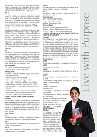 Basic principles of registration of trade mark; Deceptive
similarity; Assignment and transmission; Rectification of
register;Infringementoftrademark;Passingoff;Domainname
protection and registration; Offences and penalties.
UNIT IIIUNIT IIIUNIT IIIUNIT IIIUNIT III
Introduction and overview of Cyber Intellectual Property;
Intellectual property and cyberspace; Emergence of cyber
crime ; Grant in software patent and Copyright in software;
Softwarepiracy;TrademarksissuesrelatedtoInternet(Domain
name); Data protection in cyberspace; E-commerce and E-
contract; Salient features of Information Technology Act; IPR
provisions in IT Act; Internet policy of Government of India.
UNIT IVUNIT IVUNIT IVUNIT IVUNIT IV
Geographical Indications: Introduction and overview of
geographical indications; Meaning and scope of geographical
indications; Important geographical indications of India and
their features; Salient features of the Protection of
Geographical Indications Act; Protection of geographical
indications; Misleading use of geographical indications;
Registration of geographical indications; Right to use
geographical indications; Infringement; Remedies against
infringement; Role and functions of Registrar of Geographical
indication; Conflict between Trade mark and geographical
indications.
UNIT VUNIT VUNIT VUNIT VUNIT V
International Convention and Treaties: Paris Convention:
Background; Salient features of Paris Convention; Governing
rules of Paris Convention; Patent Cooperation Treaty:
Background; Objectives of PCT; Salient features of PCT; Madrid
Convention: Salient features; International registration of
marks; World Intellectual Property Organisation: Background;
Salient features WIPO; Organisation of WIPO.
PrPrPrPrPrescribed Books:escribed Books:escribed Books:escribed Books:escribed Books:
1. P. Narayanan – Intellectual Property Law.
2. Cornish William – Intellectual Property.
ReferReferReferReferReferencencencencence Books:e Books:e Books:e Books:e Books:
1. Ganguli – Intellectual Property Rights: Unleashed the
knowledge economy.
2. Copinger & Skine James – Copyright.
3. Pal P. – Intellectual Property Rights in India.
4. Unni – Trade Mark, Design and Cyber Property Rights.
5. Rodney Ryder – Intellectual Property and the Internet.
6. Rahul Matthan – The law relating to Computers and the
Internet.
7. Elizabeth Verkey – Law of Plant Varieties Protection.
8. Pavan Duggal – Cyber Law: the Indian Perspective.
9. D. P. Mittal - Law of Information Technology.
COURCOURCOURCOURCOURSE-II OPSE-II OPSE-II OPSE-II OPSE-II OPTIONALTIONALTIONALTIONALTIONAL-III: PENOL-III: PENOL-III: PENOL-III: PENOL-III: PENOLOGOGOGOGOGY & VICTIMOLY & VICTIMOLY & VICTIMOLY & VICTIMOLY & VICTIMOLOGOGOGOGOGYYYYY
ObjecObjecObjecObjecObjectivtivtivtivtives:es:es:es:es:
Thiscourseoffersaspecialistunderstandingofcriminalpolicies
includingtheoriesofpunishment,theirsupposedphilosophical
and sociological justifications and the problem of exercise of
discretion in sentencing. In addition the course introduces
students to the discipline of victimology which will shift the
study from accused centric approach to much needed victim
centric approach.
Course cCourse cCourse cCourse cCourse contents:ontents:ontents:ontents:ontents:
UNIT – I
Introduction:Notionofpunishmentinlaw;Differencebetween
crime prevention and control; Theories of punishments.
UNIT-IIUNIT-IIUNIT-IIUNIT-IIUNIT-II
Kinds of punishment; Sentencing policies and processes; the
riddle of capital punishment.
UNIT-IIIUNIT-IIIUNIT-IIIUNIT-IIIUNIT-III
Prison reforms; Alternatives to imprisonment; Victimology-
Introduction, history and philosophy.
UNIT–IVUNIT–IVUNIT–IVUNIT–IVUNIT–IV
Victimology-Europeanexperience;Americanexperience;Victim
witness assistance programmes; Restitution.
UNIT–VUNIT–VUNIT–VUNIT–VUNIT–V
Victimology - Indian experience; Legal framework; Role of
Courts; Role of NHRC.
PrPrPrPrPrescribed Books:escribed Books:escribed Books:escribed Books:escribed Books:
Edwin H. Sutherland- Criminology.
Ahmad Siddique- Criminology.
V.N.Rajan- Victimology in India.
ReferReferReferReferReferencencencencence Books:e Books:e Books:e Books:e Books:
H.L.A. Hart- Punishment and Responsibility.
S. Chabra- Quantum of Punishment in Criminal Law.
Herbert L. Packer- the Limits of Criminal sanctions.
COURCOURCOURCOURCOURSE-III: OPSE-III: OPSE-III: OPSE-III: OPSE-III: OPTIONALTIONALTIONALTIONALTIONAL-IV: IN-IV: IN-IV: IN-IV: IN-IV: INTERPRETTERPRETTERPRETTERPRETTERPRETAAAAATION OF STTION OF STTION OF STTION OF STTION OF STAAAAATUTETUTETUTETUTETUTES &S &S &S &S &
PRINCIPLEPRINCIPLEPRINCIPLEPRINCIPLEPRINCIPLES OF LEGISLAS OF LEGISLAS OF LEGISLAS OF LEGISLAS OF LEGISLATIONTIONTIONTIONTION
ObjecObjecObjecObjecObjectivtivtivtivtives:es:es:es:es:
Enacted laws, i.e. Acts and Rules are drafted by legal experts.
Language used will leave little or no room for interpretation
or construction. But the experience of all those who have to
bear and share the task of application of the law has been
different.Courtsandlawyersarebusyinunfoldingthemeaning
ofambiguouswordsandphrasesandresolvinginconsistencies.
The statute is to be construed according ‘to the intent of them
thatmakeit.’Toascertainthetruemeaning,intentofthemaker,
numerous rules of interpretation were formulated by courts
and jurists. The objective of this course is to make the student
familiar with various rules of interpretation.
Course cCourse cCourse cCourse cCourse contents:ontents:ontents:ontents:ontents:
UNIT-IUNIT-IUNIT-IUNIT-IUNIT-I
Basic Principles; Guiding rules; Internal aids to construction.
UNIT-IIUNIT-IIUNIT-IIUNIT-IIUNIT-II
External aids to construction.
UNIT-IIIUNIT-IIIUNIT-IIIUNIT-IIIUNIT-III
Subsidiary rules; Operation of statutes; Expiry and repeal of
statutes.
UNIT-IVUNIT-IVUNIT-IVUNIT-IVUNIT-IV
Statutes affecting the state; Statutes affecting the jurisdiction
of courts.
Construction of taxing statutes and evasion of statutes;
Remedial and penal statutes.
UNIT-VUNIT-VUNIT-VUNIT-VUNIT-V
Principles of Legislation.
Prescribed Book:::::
G. P. Singh – Principles of Statutory
Interpretation.
UpendraBaxi-Bentham’stheoryofLegislation.
Reference Books:::::
Maxwell on the Interpretation of Statutes.
V. P. Sarathi – Interpretation of Statute –
General Clauses Act 1897.
Bindra- Interpretation of Statutes.
COURCOURCOURCOURCOURSE-III: OPSE-III: OPSE-III: OPSE-III: OPSE-III: OPTIONALTIONALTIONALTIONALTIONAL-IV:-IV:-IV:-IV:-IV:
COMPETITION LACOMPETITION LACOMPETITION LACOMPETITION LACOMPETITION LAWWWWW
ObjecObjecObjecObjecObjectivtivtivtivtives:es:es:es:es:
It is necessary to introduce
students to the laws that are
designed from time to time in
keeping with the policy of the
government to prevent unfair
trade competition and
protectionofconsumers.These
laws have changed over a
period of time in accordance
with the demands of changing
times. The laws are to be geared
up to pass on the benefit of
 