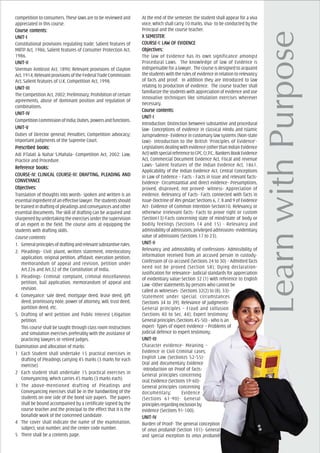 competition to consumers. These laws are to be reviewed and
appreciated in this course.
Course cCourse cCourse cCourse cCourse contents:ontents:ontents:ontents:ontents:
UNIT-IUNIT-IUNIT-IUNIT-IUNIT-I
Constitutional provisions regulating trade; Salient features of
MRTP Act, 1986; Salient features of Consumer Protection Act,
1986.
UNIT-IIUNIT-IIUNIT-IIUNIT-IIUNIT-II
Sherman Antitrust Act, 1890; Relevant provisions of Clayton
Act,1914;RelevantprovisionsoftheFederalTradeCommission
Act; Salient features of U.K. Competition Act, 1998.
UNIT-IIIUNIT-IIIUNIT-IIIUNIT-IIIUNIT-III
The Competition Act, 2002; Preliminary; Prohibition of certain
agreements, abuse of dominant position and regulation of
combinations.
UNIT-IVUNIT-IVUNIT-IVUNIT-IVUNIT-IV
CompetitionCommissionofIndia;Duties,powersandfunctions.
UNIT-VUNIT-VUNIT-VUNIT-VUNIT-V
Duties of Director general; Penalties; Competition advocacy;
Important judgments of the Supreme Court.
PrPrPrPrPrescribed books:escribed books:escribed books:escribed books:escribed books:
Adi P.Talati & Nahar S.Mahala- Competition Act, 2002: Law,
Practice and Procedure.
ReferReferReferReferReferencencencencence books:e books:e books:e books:e books:
COURCOURCOURCOURCOURSE-IV: CLINICSE-IV: CLINICSE-IV: CLINICSE-IV: CLINICSE-IV: CLINICAL COURAL COURAL COURAL COURAL COURSE-III: DRAFSE-III: DRAFSE-III: DRAFSE-III: DRAFSE-III: DRAFTING, PLEADING ATING, PLEADING ATING, PLEADING ATING, PLEADING ATING, PLEADING ANDNDNDNDND
CONVEYCONVEYCONVEYCONVEYCONVEYAAAAANCENCENCENCENCE
ObjecObjecObjecObjecObjectivtivtivtivtives:es:es:es:es:
Translation of thoughts into words- spoken and written is an
essentialingredientofaneffectivelawyer.Thestudentsshould
be trained in drafting of pleadings and conveyances and other
essential documents. The skill of drafting can be acquired and
sharpened by undertaking the exercises under the supervision
of an expert in the field. The course aims at equipping the
students with drafting skills.
Course contents:
1. Generalprinciplesofdraftingandrelevantsubstantiverules.
2. Pleadings- Civil: plaint, written statement, interlocutory
application, original petition, affidavit, execution petition,
memorandum of appeal and revision, petition under
Art.226 and Art.32 of the Constitution of India.
3. Pleadings- Criminal: complaint, criminal miscellaneous
petition, bail application, memorandum of appeal and
revision.
4. Conveyance: sale deed, mortgage deed, lease deed, gift
deed, promissory note, power of attorney, will, trust deed,
partition deed, etc.
5. Drafting of writ petition and Public Interest Litigation
petition.
This course shall be taught through class room instructions
and simulation exercises preferably with the assistance of
practicing lawyers or retired judges.
Examination and allocation of marks:
1 Each Student shall undertake 15 practical exercises in
drafting of Pleadings carrying 45 marks (3 marks for each
exercise).
2 Each student shall undertake 15 practical exercises in
Conveyancing, which carries 45 marks (3 marks each).
3 The above-mentioned drafting of Pleadings and
Conveyancing exercises shall be in the handwriting of the
students on one side of the bond size papers. The papers
shall be bound accompanied by a certificate signed by the
course teacher and the principal to the effect that it is the
bonafide work of the concerned candidate.
4 The cover shall indicate the name of the examination,
subject, seat number, and the center code number.
5 There shall be a contents page.
At the end of the semester, the student shall appear for a viva
voce, which shall carry 10 marks. Viva- to be conducted by the
Principal and the course teacher.
X SEMEX SEMEX SEMEX SEMEX SEMESSSSSTER:TER:TER:TER:TER:
COURCOURCOURCOURCOURSE-I: LASE-I: LASE-I: LASE-I: LASE-I: LAW OF EVIDENCEW OF EVIDENCEW OF EVIDENCEW OF EVIDENCEW OF EVIDENCE
ObjecObjecObjecObjecObjectivtivtivtivtives:es:es:es:es:
The law of Evidence has its own significance amongst
Procedural Laws. The knowledge of law of Evidence is
indispensable for a lawyer. The course is designed to acquaint
the students with the rules of evidence in relation to relevancy
of facts and proof. In addition they are introduced to law
relating to production of evidence. The course teacher shall
familiarize the students with appreciation of evidence and use
innovative techniques like simulation exercises wherever
necessary.
Course cCourse cCourse cCourse cCourse contents:ontents:ontents:ontents:ontents:
UNIT-IUNIT-IUNIT-IUNIT-IUNIT-I
Introduction: Distinction between substantive and procedural
law- Conceptions of evidence in classical Hindu and Islamic
Jurisprudence- Evidence in customary law systems (Non-state
law)- Introduction to the British ‘Principles of Evidence’-
Legislations dealing with evidence (other than Indian Evidence
Act)withspecialreferencetoCPC,Cr.P.C.,BankersBookEvidence
Act, Commercial Document Evidence Act, Fiscal and revenue
Laws- Salient features of the Indian Evidence Act, 1861,
Applicability of the Indian Evidence Act. Central Conceptions
in Law of Evidence – Facts - Facts in issue and relevant facts-
Evidence- Circumstantial and direct evidence- Presumptions,
proved, disproved, not proved- Witness- Appreciation of
evidence. Relevancy of Facts- Facts connected with facts in
issue-Doctrine of Res gestae; Sections 6, 7, 8 and 9 of Evidence
Act- Evidence of Common Intention-Section10, Relevancy or
otherwise irrelevant facts- Facts to prove right or custom
(Section13)-Facts concerning state of mind/state of body or
bodily feelings (Sections 14 and 15) - Relevancy and
admissibility of admissions, privileged admissions- evidentiary
value of admissions (Sections 17 to 23).
UNIT-IIUNIT-IIUNIT-IIUNIT-IIUNIT-II
Relevancy and admissibility of confessions- Admissibility of
information received from an accused person in custody-
Confession of co-accused (Sections 24 to 30) - Admitted facts
need not be proved (Section 58); Dying declaration-
Justification for relevance- Judicial standards for appreciation
of evidentiary value-Section 32 (1) with reference to English
Law -Other statements by persons who cannot be
called as witnesses- (Sections 32(2) to (8), 33)-
Statement under special, circumstances
(Sections 34 to 39); Relevance of judgments-
General principles – Fraud and collusion
(Sections 40 to Sec. 44); Expert testimony:
General principles (Sections 45-50) - Who is an
expert- Types of expert evidence – Problems of
judicial defence to expert testimony.
UNIT-IIIUNIT-IIIUNIT-IIIUNIT-IIIUNIT-III
Character evidence- Meaning –
Evidence in Civil Criminal cases;
English Law (Sectionzs 52-55)-
Oral and documentary Evidence
-Introduction on Proof of facts-
General principles concerning
oral; Evidence (Sections 59-60)-
General principles concerning
documentary; Evidence
(Sections 61-90)- General
principlesregardingexclusionby
evidence (Sections 91-100).
UNIT-IVUNIT-IVUNIT-IVUNIT-IVUNIT-IV
Burden of Proof- The general conception
of onus probandi (Section 101)- General
and special exception to onus probandi
 