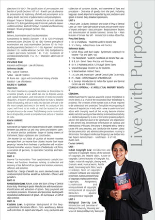 (Sections102-106)- The justification of presumption and
burden of proof (Sections 107 to 114) with special reference
to presumption to legitimacy of child and presumption as to
dowry death- Doctrine of judicial notice and presumptions.
Estoppel: Scope of Estoppel - Introduction as to its rationale
(Section115)-EstoppeldistinguishedfromResjudicata-Waiver
and Presumption- Kinds of Estoppel- Equitable and Promissory
Estoppel- Tenancy Estoppel (Section 116).
UNIT-VUNIT-VUNIT-VUNIT-VUNIT-V
Witness, Examination and Cross Examination:
Competence to testify (Sections 118 to 120)-Privileged
communications (Sections 121 to 128)- General principles of
examination and cross examination (Sections 135 to 166)-
Leading questions (Sections 141- 145)- Approver’s testimony
(Section 133)- Hostile witnesses (Section 154)- Compulsion to
answer questions (Sections 147, 153)- Questions of
corroboration(Sections 156-157)- Improper admission of
evidence.
PrPrPrPrPrescribed Book:escribed Book:escribed Book:escribed Book:escribed Book:
Ratanlal and Dhirajlal - Law of Evidence.
ReferReferReferReferReferencencencencence Books:e Books:e Books:e Books:e Books:
Best - Law of Evidence.
Sarkar - Law of Evidence.
M. Rama Jois - Legal and Constitutional History of India.
Batuklal - Law of Evidence.
COURCOURCOURCOURCOURSE-II: TSE-II: TSE-II: TSE-II: TSE-II: TAXAXAXAXAXAAAAATIONTIONTIONTIONTION
ObjecObjecObjecObjecObjectivtivtivtivtives:es:es:es:es:
The direct taxation is a powerful incentive or disincentive to
economic growth, a lever which can rise or depress savings
and capital formation, and instrument of reducing income
disparities. A student of taxation will have to make a detailed
study of tax policy and tax in India. Our tax laws are said to be
the most complicated ones in the world. An analysis of this
aspect will have to be made so that the reasons for such
complications can be known. The following course content has
been designed to provide a comprehensive picture of taxation
in India.
Course cCourse cCourse cCourse cCourse contents:ontents:ontents:ontents:ontents:
UNIT – IUNIT – IUNIT – IUNIT – IUNIT – I
Concept of Tax- Nature and characteristics of taxes- Distinction
between tax and fee, tax and cess- Direct and Indirect taxes-
Tax evasion and tax avoidance- Scope of taxing powers of
Parliament, State Legislatures and Local bodies.
The Income Tax Act: Basis of taxation of Income- Incomes
exempted from tax- Income from salaries- Income from house
property- Income from business or profession and vocation-
Income from other sources- Taxation of individuals, HUF, firms,
association of persons, Co-operative Societies and Non-
Residents.
UNIT- IIUNIT- IIUNIT- IIUNIT- IIUNIT- II
Income Tax Authorities- Their appointment- Jurisdiction-
Powers and functions- Provisions relating to collection and
recovery of tax- Refund of tax, appeal and revision provisions,
offences and penalties.
Wealth Tax: Charge of Wealth tax, assets, deemed assets, and
assetsexemptedfromtax-WealthtaxAuthorities-Offencesand
penalties.
UNIT- IIIUNIT- IIIUNIT- IIIUNIT- IIIUNIT- III
CentrCentrCentrCentrCentral Excise Laws:al Excise Laws:al Excise Laws:al Excise Laws:al Excise Laws: Nature, scope and basis of levy of Central
Exciseduty-Meaningofgoods-Manufactureandmanufacturer-
Classification and valuation of goods- Duty payment and
exemption provisions- Provisions and procedure dealing with
registration and clearance of goods- An overview of set-off of
duty scheme.
UNIT- IVUNIT- IVUNIT- IVUNIT- IVUNIT- IV
Customs LawsCustoms LawsCustoms LawsCustoms LawsCustoms Laws: Legislative background of the levy-
Appointment of Customs officers- Ports- warehouses- Nature
and restrictions on exports and imports- Levy, exemption and
collection of customs duties, and overview of law and
procedure - Clearance of goods from the port, including
baggage- Goods imported or exported by post, and stores and
goods in transit- Duty drawback provisions.
UNIT VUNIT VUNIT VUNIT VUNIT V
Central Sales Tax Laws: Evolution and scope of levy of Central
Salestax- Inter-StatesaleoutsideaStateandsaleinthecourse
of import and export- Basic principles- Registration of dealers
and determination of taxable turnover; Service Tax – Main
features of Service Tax; VAT- Introduction to Value Added Tax.
PrPrPrPrPrescribed Books:escribed Books:escribed Books:escribed Books:escribed Books:
1. Dr. V. K Singhania - Students Guide to Income Tax.
2. V. S. Datey - Indirect taxes- Law and Practice.
ReferReferReferReferReferencencencencence Books:e Books:e Books:e Books:e Books:
1. Girish Ahuja and Ravi Gupta- Systematic Approach to
Income – Tax and Sales –tax.
2. T. N. Manoharan- Students Handbook on Income Tax Law.
3. B. B. Lal – Direct Taxes- Practice and Planning.
4. Dr. H. C Malhotra and Dr. S. P. Goyal- Direct Taxes.
5. Sharad Bhargava- Income Tax for Students.
6. V. Balachandran- Indirect Taxes.
7. J. K. Jain and Anand Jain- Law of Central Sales Tax in India.
8. P. L. Malik- Commentaaaries of Customs Act.
9. G. Sarangi- Introduction to Indian Tax System and Central
Excise Law and Procedure.
COURCOURCOURCOURCOURSE-III: OPSE-III: OPSE-III: OPSE-III: OPSE-III: OPTIONAL – V: INTIONAL – V: INTIONAL – V: INTIONAL – V: INTIONAL – V: INTELLECTUAL PROPERTELLECTUAL PROPERTELLECTUAL PROPERTELLECTUAL PROPERTELLECTUAL PROPERTTTTTY RIGHTY RIGHTY RIGHTY RIGHTY RIGHTS-S-S-S-S-
IIIIIIIIII
ObjecObjecObjecObjecObjectivtivtivtivtives:es:es:es:es:
Intellectual Property Law has assumed a great importance in
recent times as a result of the recognition that “knowledge is
property”. The creations of the human brain as IP are required
to be understood and protected. The syllabi encompassing all
relevant IP legislations in India with a view to understand and
adjust with changing needs of the society because creative
worksusefultosocietyandlawrelatingtoinnovation/creativity
i.e. intellectual property is one of the fastest growing subjects
all over the globe because of its significance and importance
in the present era. Disseminate information on national and
international IPR issues. The course is designed with a view to
create IPR consciousness; and familiarize the learners about
the documentation and administrative procedures relating to
IPR in India. The subject Intellectual Property Law divided into
two Papers namely Paper – I and Paper - II of 100
marks each.
Course cCourse cCourse cCourse cCourse contents:ontents:ontents:ontents:ontents:
UNIT IUNIT IUNIT IUNIT IUNIT I
Indian CopIndian CopIndian CopIndian CopIndian Copyright Law:yright Law:yright Law:yright Law:yright Law: Introduction and
overview of copyright: History of the concept
of copyright and related rights; Nature of
copyright: Salient features of Copyright Act;
Subject matter of copyright; Literary work;
Dramatic work; Musical works; Artistic
works; Cinematographic films; Sound
recordings; Term of copyright;
Computer software and copyright
protection;Authorandownership
ofcopyright;Rightsconferredby
copyright; Assignment,
transmission and
relinquishment of copyright;
Infringement of copyright;
Remedies against
infringement of copyright
UNIT IIUNIT IIUNIT IIUNIT IIUNIT II
BiologicBiologicBiologicBiologicBiological Dival Dival Dival Dival Diversity Lawersity Lawersity Lawersity Lawersity Law:
Introduction and overview of
Biological Diversity; Meaning and
scopeof BiologicalDiversity;Biological
 