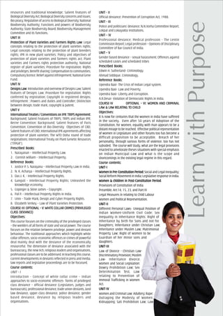 resources and traditional knowledge; Salient features of
BiologicalDiversityAct;BiologicalDiversityconcernsandissues;
Biopiracy;RegulationofaccesstoBiologicalDiversity;National
Biodiversity Authority; Functions and powers of Biodiversity
Authority; State Biodiversity Board; Biodiversity Management
Committee and its functions.
UNIT IIIUNIT IIIUNIT IIIUNIT IIIUNIT III
ProtecProtecProtecProtecProtection of Plant Varieties and Farmers Rights Lawtion of Plant Varieties and Farmers Rights Lawtion of Plant Varieties and Farmers Rights Lawtion of Plant Varieties and Farmers Rights Lawtion of Plant Varieties and Farmers Rights Law: Legal
concepts relating to the protection of plant varieties rights;
Legal concepts relating to the protection of plant breeders
rights; IPR in new plant varieties; Policy and objectives of
protection of plant varieties and farmers rights act; Plant
varieties and Farmers rights protection authority; National
register of plant varieties; Procedure for registration; Rights
and privileges; Benefit sharing; Compensation to communities;
Compulsorylicence;Reliefagainstinfringement;NationalGene
Fund.
UNIT IVUNIT IVUNIT IVUNIT IVUNIT IV
Designs LawDesigns LawDesigns LawDesigns LawDesigns Law:IntroductionandoverviewofDesignsLaw;Salient
features of Designs Law; Procedure for registration; Rights
conferred by registration; Copyright in registered designs;
Infringement ; Powers and duties and Controller; Distinction
between design, trade mark, copyright & patent.
UNIT VUNIT VUNIT VUNIT VUNIT V
International TrInternational TrInternational TrInternational TrInternational Treeeeeaties / Convaties / Convaties / Convaties / Convaties / Conventions on IPRentions on IPRentions on IPRentions on IPRentions on IPR: TRIPTRIPTRIPTRIPTRIPS AS AS AS AS Agrgrgrgrgreement:eement:eement:eement:eement:
Background; Salient Features of TRIPS; TRIPS and Indian IPR;
Berne Convention: Background; Salient features of Paris
Convention; Convention of Bio-Diversity: Objectives of CBD;
Salient features of CBD; International IPR agreements affecting
protection of plant varieties: The WTO Doha round of trade
negotiations; International Treaty on Plant Genetic Resources
(“ITPGR”).
PrPrPrPrPrescribed Books:escribed Books:escribed Books:escribed Books:escribed Books:
1. Narayanan – Intellectual Property Law.
2. Cornish William – Intellectual Property.
ReferReferReferReferReferencencencencence Books:e Books:e Books:e Books:e Books:
1. Justice P. S. Narayana – Intellectual Property Law in India.
2. N. K. Acharya – Intellectual Property Rights.
3. Das J. K. - Intellectual Property Rights.
4. Ganguli – Intellectual Property Rights: Unleashed the
knowledge economy.
5. Copinger & Skine James – Copyright .
6. Pal P. – Intellectual Property Rights in India.
7. Unni – Trade Mark, Design and Cyber Property Rights.
8. Elizabeth Verkey – Law of Plant Varieties Protection.
COURCOURCOURCOURCOURSE-III: OPSE-III: OPSE-III: OPSE-III: OPSE-III: OPTIONAL – V: WHITE COLLAR CRIMETIONAL – V: WHITE COLLAR CRIMETIONAL – V: WHITE COLLAR CRIMETIONAL – V: WHITE COLLAR CRIMETIONAL – V: WHITE COLLAR CRIMES (PRIVILEGEDS (PRIVILEGEDS (PRIVILEGEDS (PRIVILEGEDS (PRIVILEGED
CLACLACLACLACLASSSSSS DEVIAS DEVIAS DEVIAS DEVIAS DEVIANCENCENCENCENCE)))))
ObjecObjecObjecObjecObjectivtivtivtivtives:es:es:es:es:
This course focuses on the criminality of the privileged classes
– the wielders of all forms of state and social power. The course
focuses on the relation between privilege, power and deviant
behaviour. The traditional approaches which highlight white
collar offences, socio-economic offences or crimes of powerful
deal mainly deal with the deviance of the economically
resourceful. The dimension of deviance associated with the
bureaucracy, the new rich, religious leaders and organisations,
professionalclassesaretobeaddressed.Inteachingthiscourse,
current developments in deviants reflected in press and media,
law reports and legislative proceedings are to be focussed.
Course cCourse cCourse cCourse cCourse contents:ontents:ontents:ontents:ontents:
UNIT – I
Introduction - Concept of white collar crime – Indian
approaches to socio-economic offences- forms of privileged
class deviance – official deviance (Legislators, judges and
bureaucrats), professional deviance, trade union deviants, land
law deviance, upper class deviance, police deviance, gender
based deviance, deviance by religious leaders and
organisations.
UNIT - IIUNIT - IIUNIT - IIUNIT - IIUNIT - II
Official deviance; Prevention of Corruption Act, 1988.
UNIT - IIIUNIT - IIIUNIT - IIIUNIT - IIIUNIT - III
Police and politicians’ deviance; N.N.Vorha Committee Report;
Lokpal and Lokayukta institutions.
UNIT – IVUNIT – IVUNIT – IVUNIT – IVUNIT – IV
Professional deviance; Medical profession - The Lentin
Commission Report; Legal profession – Opinions of Disciplinary
Committee of Bar Council of India.
UNIT – VUNIT – VUNIT – VUNIT – VUNIT – V
Gender based deviance – sexual harassment; Offences against
scheduled castes and scheduled tribes
PrPrPrPrPrescribed Books:escribed Books:escribed Books:escribed Books:escribed Books:
Edwin H. Sutherland- Criminology.
Ahmad Siddique. Criminology.
ReferReferReferReferReferencencencencence Books:e Books:e Books:e Books:e Books:
Upendra Baxi- The Crisis of Indian Legal system.
Upendra Baxi- Law and Poverty.
Upendra Baxi- Liberty and Corruption.
A.R.Desai- Violation of Democratic Rights in India.
COURCOURCOURCOURCOURSE-IVSE-IVSE-IVSE-IVSE-IV OPOPOPOPOPTIONAL – VI: WOMEN ATIONAL – VI: WOMEN ATIONAL – VI: WOMEN ATIONAL – VI: WOMEN ATIONAL – VI: WOMEN AND CRIMINALND CRIMINALND CRIMINALND CRIMINALND CRIMINAL
LALALALALAW & LAW & LAW & LAW & LAW & LAW RELAW RELAW RELAW RELAW RELATING TTING TTING TTING TTING TO CHILDO CHILDO CHILDO CHILDO CHILD
ObjecObjecObjecObjecObjectivtivtivtivtives:es:es:es:es:
It is now for centuries that the women in India have suffered
in the society. Even after 50 years of Adoption of the
Constitution, for women, equality with man appears to be a
distant mirage to be reached. Effective political representation
of women in Legislature and other forums too has become a
difficult proposition to be acceptable. Breach of her
personality, through various forms of violence, too has not
subsided. The course will Study, what are the legal provisions
enacted to ameliorate theses situations with special emphasis
on Indian Municipal Law and what is the scope and
shortcomings in the existing legal regime in this regard.
Course cCourse cCourse cCourse cCourse contents:ontents:ontents:ontents:ontents:
UNIT-IUNIT-IUNIT-IUNIT-IUNIT-I
Women in PrWomen in PrWomen in PrWomen in PrWomen in Pre-Constitution Period:e-Constitution Period:e-Constitution Period:e-Constitution Period:e-Constitution Period: SocialandLegalInequality;
SocialReformMovementinIndia;LegislativeresponseinIndia.
Women & childrWomen & childrWomen & childrWomen & childrWomen & children in Post-Constitution Perioden in Post-Constitution Perioden in Post-Constitution Perioden in Post-Constitution Perioden in Post-Constitution Period.
Provisions of Constitution of India
Preamble, Art.14, 15, 23, and Part IV
Legal Measures in relating to Child Labour
Women and Political Representation.
UNIT-IIUNIT-IIUNIT-IIUNIT-IIUNIT-II
Different Personal Laws- Unequal Position of
Indian Women-Uniform Civil Code; Sex
Inequality in Inheritance Rights: Right of
Inheritance by birth for Sons and not for
Daughters; Inheritance under Christian Law;
Inheritance under Muslim Law; Matrimonial
Property Law; Right of Women to be
Guardian of her minor sons and
daughters.
UNIT-IIIUNIT-IIIUNIT-IIIUNIT-IIIUNIT-III
Law of Divorce - Christian Law-
Discriminatory Provision; Muslim
Law- Inheritance divorce.
Women and Social Legislation:
Dowry Prohibition Law; Sex
Determination Test, Law
relating to Prevention of
Immoral Trafficking in Women
Act.
UNIT-IVUNIT-IVUNIT-IVUNIT-IVUNIT-IV
Women and Criminal Law: Adultery; Rape;
Outraging the Modesty of Women;
Kidnapping; Sati Prohibition Law; Law
 
