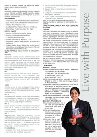 relating to Domestic Violence; Law relating Eve-Teasing;
Indecent Representation of Women Act.
UNIT-VUNIT-VUNIT-VUNIT-VUNIT-V
Women and Employment: Factories Act- Provisions relating to
women; Maternity Benefit Act; Equal Remuneration Act; Law
Relating to Sexual Harassment at Working Place; N.C.W-Aims,
Functions and Performance.
PrPrPrPrPrescribed Books:escribed Books:escribed Books:escribed Books:escribed Books:
1. InduPrakashSingh-Women,LawandSocialChangeinIndia.
2. Paras Dewan- Dowry and Protection to Married Women.
3. S.P.Sathe- Towards Gender Justice.
4. Dwarka Nath Mitter- Position of Women in Hindu Law.
5. Shaukat Nasir- Muslim Women and their Rights.
ReferReferReferReferReferencencencencence material:e material:e material:e material:e material:
1. Relevant Provisions of Constitution of India.
2. Relevant Provisions of Indian Penal Code.
3. S.125, Criminal Procedure Code.
4. National Commission on Women Act, 1990.
5. Matrimonial Property- Private Members Bill Introduced in
Parliament.
6. Towards Equality- Report of Committee on the Status of
Women (Govt. of India) Chapter IV and Section IV. General
Conclusions and Recommendations.
COURCOURCOURCOURCOURSE-IV: OPSE-IV: OPSE-IV: OPSE-IV: OPSE-IV: OPTIONAL – VI:TIONAL – VI:TIONAL – VI:TIONAL – VI:TIONAL – VI: LALALALALAW RELAW RELAW RELAW RELAW RELATING TTING TTING TTING TTING TO INO INO INO INO INTERNATERNATERNATERNATERNATIONALTIONALTIONALTIONALTIONAL
TRADETRADETRADETRADETRADE
ObjecObjecObjecObjecObjectivtivtivtivtives:es:es:es:es:
International trade has assumed great importance in 21st
century and its regulation under law has become a necessity
to prevent exploitation of the weaker people. A new legal
regime to regulate international trade is emerging. Students
of law should have understanding of these developments. This
course is worked out to provide the future lawyers basic inputs
in the area of international trade law.
Course cCourse cCourse cCourse cCourse contents:ontents:ontents:ontents:ontents:
UNIT IUNIT IUNIT IUNIT IUNIT I
Historical perspectives of International Trade, Institutions –
UNCTAD, UNCITRAL, GATT (1947-1994); World Trade
Organization-Objectives,Structure,Power;MostFavoredNation
Treatment and National Treatment; Tariffs and Safeguard
measures.
UNIT IIUNIT IIUNIT IIUNIT IIUNIT II
Technical Barriers to Trade; Sanitary and Phyto- sanitary
measures; Trade Related Investment Measures(TRIMs); Anti-
Dumping, Subsidies and Countervailing Measures; Dispute
Settlement Process.
UNIT IIIUNIT IIIUNIT IIIUNIT IIIUNIT III
International Sales of Goods Formation and Performance of
International Contracts, Various Forms and Standardization of
Terms; Acceptance and Rejection of Goods, Frustration of
Contract, Invoices and packing, Product liability.
UNIT IVUNIT IVUNIT IVUNIT IVUNIT IV
Exports – Insurance of Goods in Transit; Marine Insurance and
kinds; Law on Carriage of goods by sea, land and air,
Container transport, Pre-Shipment Inspection; Licensing of
Export and Imports.
UNIT VUNIT VUNIT VUNIT VUNIT V
Laws Governing Finance and Investments; Foreign
CollaborationandInvestmentPolicy;ForeignDirectInvestment
in Industries and Governing Policies; Foreign Institutional
Investors (FIIs): Investment by Non-resident Indians (NRIs) and
Overseas Corporate Bodies (OCBs); Foreign Collaboration
Agreement- Foreign Technology Agreement; Foreign
Companies and Foreign Nationals in India.
PrPrPrPrPrescribed Books:escribed Books:escribed Books:escribed Books:escribed Books:
1. Indira Carr- Peter Stone - International Trade Law.
2. Myneni S.R. - The World Trade Organization.
3. Clive M Schmithoff- Export Trade: The Law and Practice of
International Trade.
4. Rajiv Jain- Guide on Foreign Collaboration: Policies and
Procedures.
5. C. Singhania- Foreign Collaborations and Investment in
India: Law and Procedures.
6. Jayanta Bagachi – World Trade Organisation: An Indian
Perspective, Eastern Law House
Note: The cNote: The cNote: The cNote: The cNote: The course teourse teourse teourse teourse teacher should down loacher should down loacher should down loacher should down loacher should down load the latestad the latestad the latestad the latestad the latest
materials from the net and impmaterials from the net and impmaterials from the net and impmaterials from the net and impmaterials from the net and impart the infart the infart the infart the infart the information to theormation to theormation to theormation to theormation to the
students.students.students.students.students.
COURCOURCOURCOURCOURSE-V: CLINICSE-V: CLINICSE-V: CLINICSE-V: CLINICSE-V: CLINICAL COURAL COURAL COURAL COURAL COURSE-IV: MOOSE-IV: MOOSE-IV: MOOSE-IV: MOOSE-IV: MOOT COURT COURT COURT COURT COURT EXERCISE AT EXERCISE AT EXERCISE AT EXERCISE AT EXERCISE ANDNDNDNDND
INININININTERNSHIPTERNSHIPTERNSHIPTERNSHIPTERNSHIP
ObjecObjecObjecObjecObjectivtivtivtivtives:es:es:es:es:
This course is designed to hone advocacy skills in the students.
Moot Courts are simulation exercises geared up to endow
students with facility in preparation of written submissions and
planning, organising and marshalling arguments in the given
time so as to convince the presiding officer.
The students should familiarize themselves with the various
stages of trial in civil and criminal cases. They should be
exposed to real court experience. Further they should imbibe
the skills of client interviewing. This component may be
planned to be part of the internship. Each student enrolled in
3 year course shall undergo an internship for minimum 12
weeks (20 weeks for 5 year LL.B. course) during the entire
course under NGO, trial and appellate advocates, legal
regulatory authorities, legislatures and parliament, other legal
functionaries, market institutions,
law firms, companies, local self government and other such
bodies as the university may stipulate. However, the internship
shall not be for a period of more than four weeks continuously
in an academic year.
Course cCourse cCourse cCourse cCourse contents:ontents:ontents:ontents:ontents:
Moot Court (30 marks)Moot Court (30 marks)Moot Court (30 marks)Moot Court (30 marks)Moot Court (30 marks)
1.1 Each student shall participate in at least 3 moot courts.
Each Moot court exercise shall carry
10 marks, which shall be divided as under:
- for oral advocacy: 5 marks, and
- Written submission: 5 marks.
1.2The student shall make written submission on behalf of
the party for whom he makes oral advocacy as assigned
by the course teacher.
1.3The written submissions for the three moot courts shall be
neatly written on one side of the bond size
papersandboundtogetherwithacertificate
signed by the course teacher and the
principal to the effect that it is the bonafide
work of the concerned student.
1.4The cover shall indicate the name of the
examination, subject, seat number and the
center code number.
ObservObservObservObservObservation of Trial (30 marks)ation of Trial (30 marks)ation of Trial (30 marks)ation of Trial (30 marks)ation of Trial (30 marks)
1.1Each student shall attend trial in
two cases one civil and one
criminal in the course of last to
or three years.
1.2The student shall maintain a
record and enter the various
steps observed during their
attendance on different
days in the court.
1.3The record shall be neatly
written on one side of the
bond size paper and bound.
It will carry a certificate by
the course teacher and
principal to the effect that it
is the bonafide work of the
concerned student.
 