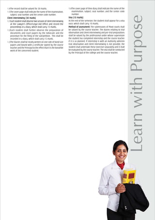 1.4The record shall be valued for 30 marks.
1.5The cover page shall indicate the name of the examination,
subject, seat number and the center code number.
Client Interviewing (30 marks)Client Interviewing (30 marks)Client Interviewing (30 marks)Client Interviewing (30 marks)Client Interviewing (30 marks)
1.1Eachstudentshallobservetwosessionofclientinterviewing
at the Lawyer’s Office/Legal Aid Office and record the
proceedings in a diary, which shall carry 15 marks.
1.2Each student shall further observe the preparation of
documents and court papers by the Advocate and the
procedure for the filing of the suit/petition. This shall be
recorded in a diary, which shall carry 15 marks.
1.3The Diaries shall be neatly written on one side of bond size
papers and bound with a certificate signed by the course
teacher and the Principal to the effect that it is the bonafide
work of the concerned student.
1.4The cover page of thee diary shall indicate the name of the
examination, subject, seat number, and the center code
number.
VivVivVivVivViva (10 marks)a (10 marks)a (10 marks)a (10 marks)a (10 marks)
At the end of the semester, the student shall appear for a viva
voce, which shall carry 10 marks.
Method of aMethod of aMethod of aMethod of aMethod of assessment:ssessment:ssessment:ssessment:ssessment: The submissions of Moot courts shall
be valued by the course teacher. The diaries relating to trial
observation and client interviewing and pre-trial preparations
shall be valued by the professional under whose supervision
the student has completed internship and the course teacher
if it is so planned. If internship is with an Authority wherein
trial observation and client interviewing is not possible, the
student shall undertake these exercises separately and it shall
beevaluatedbythecourseteacher.Thevivashallbeconducted
by the Principal of the college and the course teacher.
 